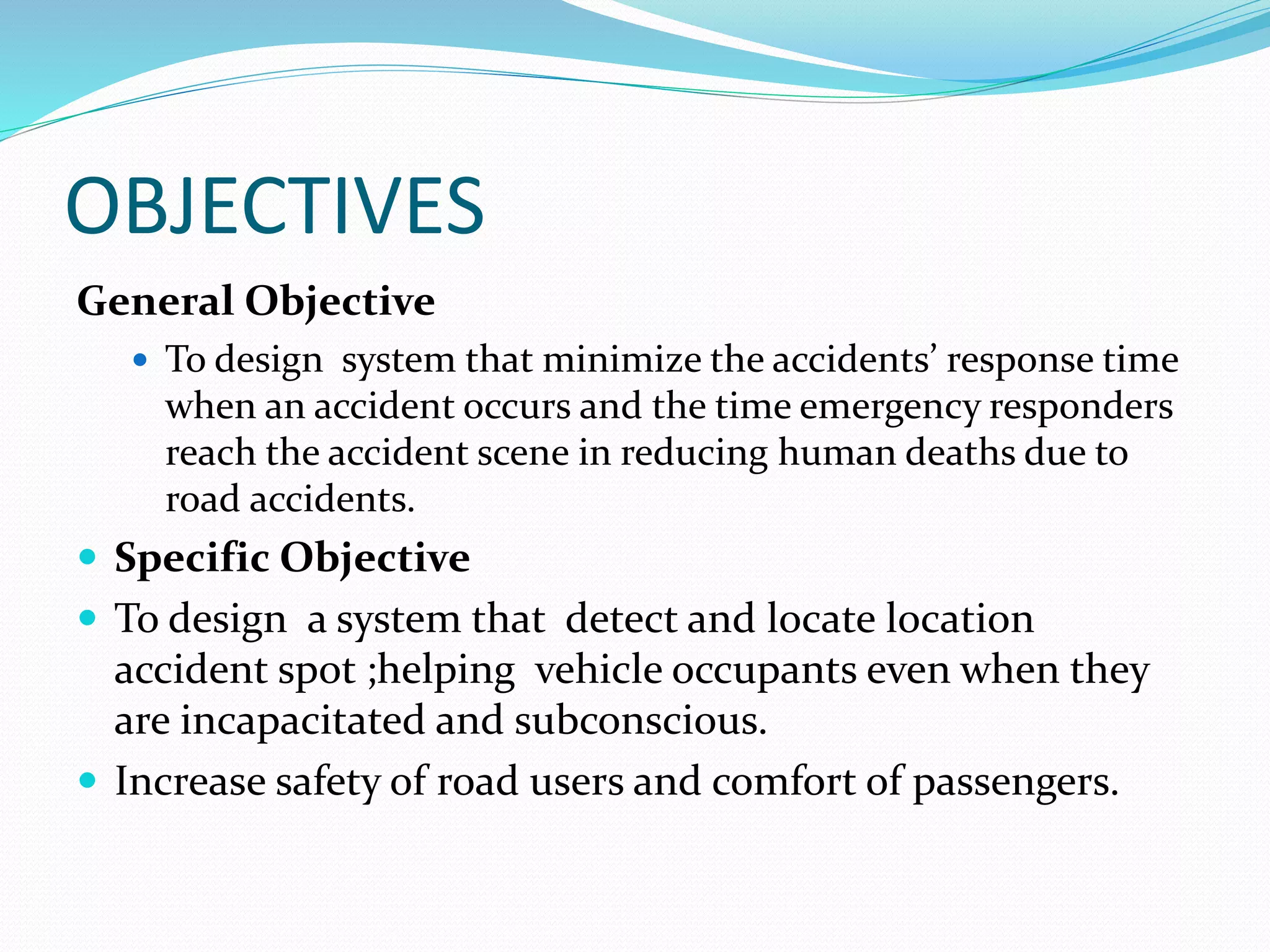 OBJECTIVES
General Objective
 To design system that minimize the accidents’ response time
when an accident occurs and the time emergency responders
reach the accident scene in reducing human deaths due to
road accidents.
 Specific Objective
 To design a system that detect and locate location
accident spot ;helping vehicle occupants even when they
are incapacitated and subconscious.
 Increase safety of road users and comfort of passengers.
 