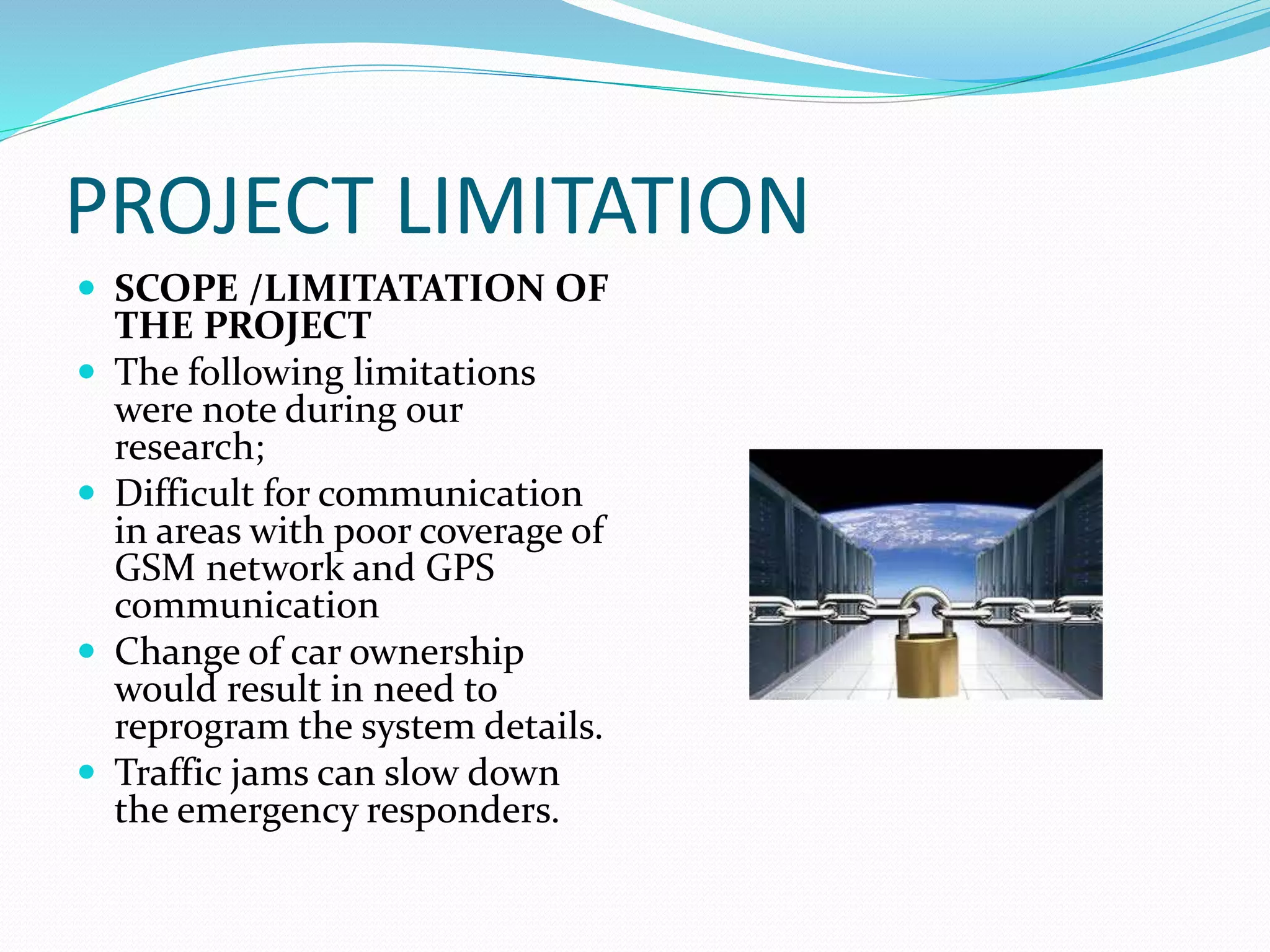 PROJECT LIMITATION
 SCOPE /LIMITATATION OF
THE PROJECT
 The following limitations
were note during our
research;
 Difficult for communication
in areas with poor coverage of
GSM network and GPS
communication
 Change of car ownership
would result in need to
reprogram the system details.
 Traffic jams can slow down
the emergency responders.
 