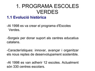 1. PROGRAMA ESCOLES
VERDES
1.1 Evolució històrica
-Al 1998 es va crear el programa d'Escoles
Verdes.
-Sorgeix per donar suport als centres educatius
catalans.
-Característiques: innovar, avançar i organitzar
els nous reptes de desenvolupament sostenible.
-Al 1998 es van adherir 12 escoles. Actualment
són 330 centres escolars.
 