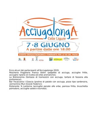 Ecco alcuni dei partecipanti all'Acciugalonga 2019:
Pescheria Friggitoria Franca Stelin (polpette di acciuga, acciughe fritte,
acciughe ripiene di ricotta ed erbe aromatiche);
La Bistronomia (fantasia di tramezzini con acciuga, tartare di fassona alla
puttanesca);
Bar Focacceria I Giascia (praline di patate con acciuga, pizza tipo sardenaira,
vermentino Muri Grandi Federici);
Ristorante 'A Lanterna (acciughe panate alle erbe, panissa fritta, bruschetta
pomodoro, acciughe salate e burrata);
 