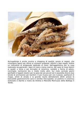 Acciugalonga è anche musica e shopping di qualità, grazie ai negozi, che
rimangono aperti per offrire ai visitatori proposte, offerte e idee regalo. Inoltre
un mercatino di artigianato dedicato al mare: dall'oggettistica per la casa
realizzata recuperando i legni di mare a tema marino, dai sassi di mare dipinti
ai quadri a tema e poi acciughe di ceramica, candele a forma di pesce,
conchiglie, tantissimo blu e molto molto altro. Sul molo centrale giochi
gonfiabili e tappeti elastici per la gioia dei più piccoli ed in piazzetta Arecco due
serate di animazione per bambini. E poi musica per vie e piazze, spettacoli di
magia, artisti di strada e la grande novità dell'edizione 2019: presso le
bancarelle gastronomiche sarà in vendita l'Acciupiatto: un piattino in ceramica
realizzato e dipinto a mano da Andrea e Marcello Mannuzza della Bottega Il
Tondo.
 