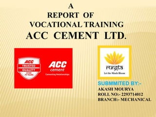 A
REPORT OF
VOCATIONAL TRAINING
ACC CEMENT LTD.
SUBMMITED BY:-
AKASH MOURYA
ROLL NO:- 2293714012
BRANCH:- MECHANICAL
 