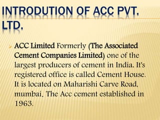 INTRODUTION OF ACC PVT.
LTD.
 ACC Limited Formerly (The Associated
Cement Companies Limited) one of the
largest producers of cement in India. It's
registered office is called Cement House.
It is located on Maharishi Carve Road,
mumbai. The Acc cement established in
1963.
 