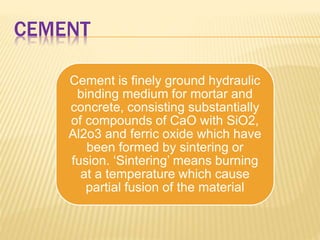 CEMENT
Cement is finely ground hydraulic
binding medium for mortar and
concrete, consisting substantially
of compounds of CaO with SiO2,
Al2o3 and ferric oxide which have
been formed by sintering or
fusion. ‘Sintering’ means burning
at a temperature which cause
partial fusion of the material
 