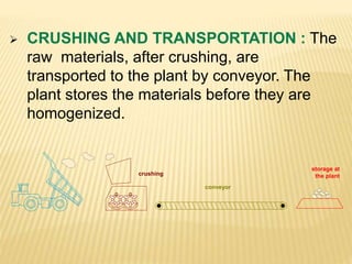 crushing
conveyor
storage at
the plant
 CRUSHING AND TRANSPORTATION : The
raw materials, after crushing, are
transported to the plant by conveyor. The
plant stores the materials before they are
homogenized.
 