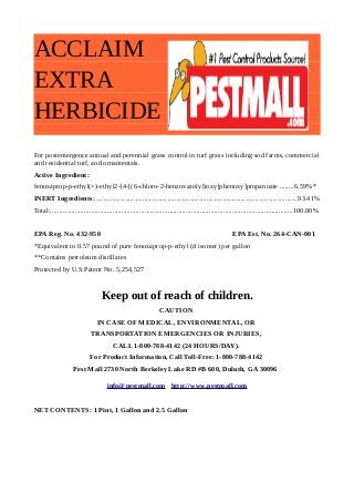 ACCLAIM 
EXTRA 
HERBICIDE 
For postemergence annual and perennial grass control in turf grass including sod farms, commercial 
and residential turf, and ornamentals. 
Active Ingredient: 
fenoxaprop-p-ethyl(+)-ethyl2-[4-[(6-chloro-2-benzoxazolyl)oxy]phenoxy]propanoate ........6.59%* 
INERT Ingredients:..................................................................................................................93.41% 
Total:........................................................................................................................................100.00% 
EPA Reg. No. 432-950 EPA Est. No. 264-CAN-001 
*Equivalent to 0.57 pound of pure fenoxaprop-p-ethyl (d isomer) per gallon 
**Contains petroleum distillates 
Protected by U.S.Patent No. 5,254,527 
Keep out of reach of children. 
CAUTION 
IN CASE OF MEDICAL, ENVIRONMENTAL, OR 
TRANSPORTATION EMERGENCIES OR INJURIES, 
CALL 1-800-788-4142 (24 HOURS/DAY). 
For Product Information, Call Toll-Free: 1-800-788-4142 
Pest Mall 2730 North Berkeley Lake RD #B 600, Duluth, GA 30096 
info@pestmall.com http://www.pestmall.com 
NET CONTENTS: 1 Pint, 1 Gallon and 2.5 Gallon 
 