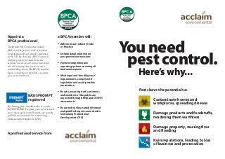 Appoint a
BPCA professional
The British Pest Control Association
(BPCA) is the premier trade association
for professional Pest Control Companies
in the UK. By choosing a BPCA assessed
member you can be assured that the
services you receive are from a trained and
trusted company that meets our strict
membership criteria. The BPCA member
logo is earned by our members, so ensure
your contractor has it.
BASIS PROMPT
registered
By choosing pest controllers who are on the
BASIS PROMPT register, you can be assured
you’ve chosen pest controllers who are suitably
qualiﬁed and committed to Continuing
Professional Development (CPD).
A professional service from
a BPCA member will:
 Adhere to our Industry Code
of Practice
 Include detailed advice on
pest prevention measures
 Provide comprehensive
reporting systems covering all
treatment aspects
 Meet legal and ‘due diligence’
requirements, comply with
legislation and avoid possible
prosecution
 Be safe, ensuring staff, customers
and members of the public are
protected through RISK and COSHH
assessments
 Be carried out by a suitably trained
and qualified expert committed to
Continuing Professional
Development (CPD)
Pests have the potential to:
Contaminate homes and
workplaces, spreading disease
Damage products and foodstuffs,
rendering them worthless
Damage property, causing fires
and flooding
Ruin reputations, leading to loss
of business and prosecution
You need
pest control.
Here’s why...
 