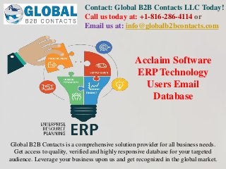 Contact: Global B2B Contacts LLC Today!
Call us today at: +1-816-286-4114 or
Email us at: info@globalb2bcontacts.com
Global B2B Contacts is a comprehensive solution provider for all business needs.
Get access to quality, verified and highly responsive database for your targeted
audience. Leverage your business upon us and get recognized in the global market.
Acclaim Software
ERP Technology
Users Email
Database
 
