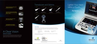 Lighten Your Vision
Within a Touch
ENG-US-AX3-V1.0-20200226
Born of a vision to deliver meaningful design innovations that benefit the user,
the Acclarix AX3 features a host of design breakthroughs that make day-to-day
operation in point-of-care environments easy, fast and intuitive. The result is an
elegant simplicity where form and function meet at the tips of your fingers.
Ultimate lightweight experience with
magnesium alloy body
Unique dual-sockets & dual-batteries
design empowering ultra-long working
time for 2 hours
Ergonomics trolley system with
semi-automatic lifting
Customizable touch screen to
personalize your user interface
AX3
Diagnostic Ultrasound System
Trolley System
MT-808
2 - 5 MHz
Curved Linear Array
C5-2Q
5 -12 MHz
Linear Array
L12-5Q
7 - 17 MHz
High Frequency Linear Array
L17-7Q
4 - 8 MHz
Endocavity Curved Array
E8-4Q
Transducers and Options
1 - 5 MHz
Phased Array
P5-1Q
Ultrasound reimagined
A Clear Vision
pending
© Edan Instruments, Inc. All rights reserved. Features and specifications are subject to change without prior notice.
No reproduction, copy or transmission may be made without written permission. Not all products or features are available in
all countries, contact Edan for local availability.
Global Headquarters:
518122 P.R. China | +86.755.26898326 | www.edan.com | info@edan.com
Edan Instruments, Inc. | 15 Jinhui Road, Pingshan District, Shenzhen
U.S. and Canada inquiries:
EDAN Diagnostics, Inc. | 9918 Via Pasar, San Diego, CA 92126
+1.858.750.3066 | www.edandiagnostics.com | edan-info@edandiagnostics.com
Healthcare professionals around the world depend on Edan's breakthrough medical technologies
and outstanding customer support.
Edan is a healthcare company dedicated to improving the human condition around the world by
delivering value-driven, innovative and high-quality medical products and services. For over 20 years,
Edan has been pioneering a comprehensive line of medical solutions that address a broad range of
healthcare practices including:
About Edan
Diagnostic ECG
Patient Monitoring
OB/GYN
Ultrasound Imaging
Point-of-Care Testing
In-Vitro Diagnostics
Veterinary
Distributed by:
1-800-773-4582
sales@uscultrasound.com
www.uscultrasound.com
 