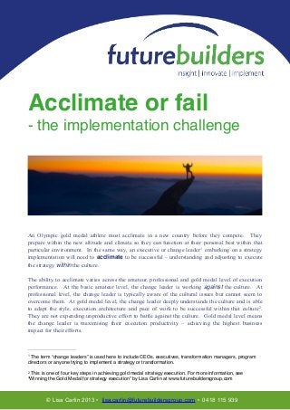Acclimate or fail!
- the implementation challenge!
!
!

!

!
!

An Olympic gold medal athlete must acclimate in a new country before they compete. They
prepare within the new altitude and climate so they can function at their personal best within that
particular environment. In the same way, an executive or change leader1 embarking on a strategy
implementation will need to acclimate to be successful – understanding and adjusting to execute
the strategy within the culture.
 

!

The ability to acclimate varies across the amateur, professional and gold medal level of execution
performance. At the basic amateur level, the change leader is working against the culture. At
professional level, the change leader is typically aware of the cultural issues but cannot seem to
overcome them. At gold medal level, the change leader deeply understands the culture and is able
to adapt the style, execution architecture and pace of work to be successful within that culture2.
They are not expending unproductive effort to battle against the culture. Gold medal level means
the change leader is maximising their execution productivity – achieving the highest business
impact for their efforts. 
 

1

The term “change leaders” is used here to include CEOs, executives, transformation managers, program
directors or anyone trying to implement a strategy or transformation.
2

This is one of four key steps in achieving gold medal strategy execution. For more information, see
“Winning the Gold Medal for strategy execution” by Lisa Carlin at www.futurebuildersgroup.com

© Lisa Carlin 2013 • lisa.carlin@futurebuildersgroup.com • 0418 115 939

 