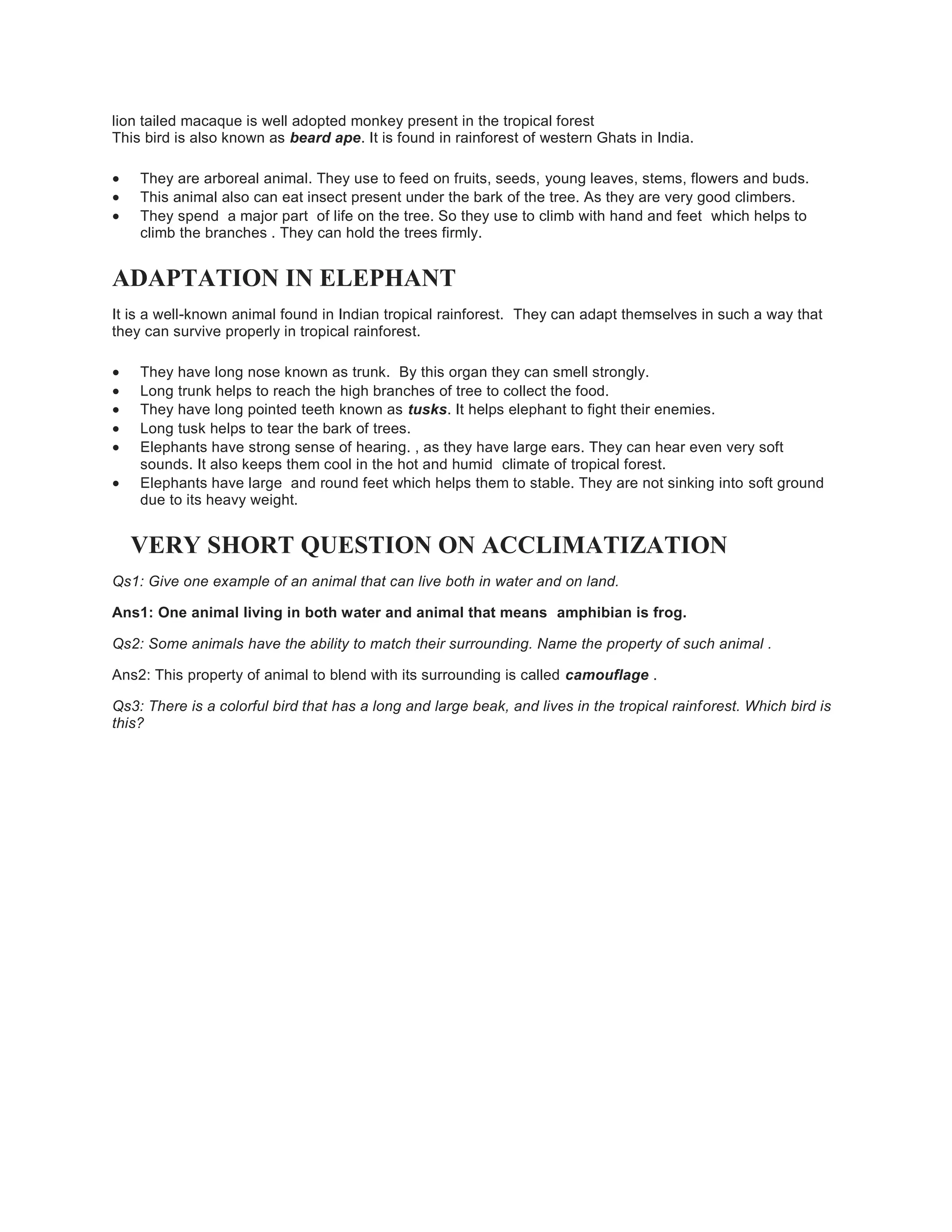 lion tailed macaque is well adopted monkey present in the tropical forest
This bird is also known as beard ape. It is found in rainforest of western Ghats in India.
 They are arboreal animal. They use to feed on fruits, seeds, young leaves, stems, flowers and buds.
 This animal also can eat insect present under the bark of the tree. As they are very good climbers.
 They spend a major part of life on the tree. So they use to climb with hand and feet which helps to
climb the branches . They can hold the trees firmly.
ADAPTATION IN ELEPHANT
It is a well-known animal found in Indian tropical rainforest. They can adapt themselves in such a way that
they can survive properly in tropical rainforest.
 They have long nose known as trunk. By this organ they can smell strongly.
 Long trunk helps to reach the high branches of tree to collect the food.
 They have long pointed teeth known as tusks. It helps elephant to fight their enemies.
 Long tusk helps to tear the bark of trees.
 Elephants have strong sense of hearing. , as they have large ears. They can hear even very soft
sounds. It also keeps them cool in the hot and humid climate of tropical forest.
 Elephants have large and round feet which helps them to stable. They are not sinking into soft ground
due to its heavy weight.
VERY SHORT QUESTION ON ACCLIMATIZATION
Qs1: Give one example of an animal that can live both in water and on land.
Ans1: One animal living in both water and animal that means amphibian is frog.
Qs2: Some animals have the ability to match their surrounding. Name the property of such animal .
Ans2: This property of animal to blend with its surrounding is called camouflage .
Qs3: There is a colorful bird that has a long and large beak, and lives in the tropical rainforest. Which bird is
this?
 