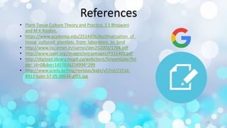 References
• Plant Tissue Culture Theory and Practice, S S Bhojwani
and M K Razdan.
• https://www.academia.edu/2514456/Acclimatization_of_
tissue_cultured_plantlets_from_laboratory_to_land
• http://www.iisc.ernet.in/currsci/dec252003/1704.pdf
• http://www.isaet.org/images/extraimages/P315405.pdf
• http://digitool.library.mcgill.ca/webclient/StreamGate?fol
der_id=0&dvs=1457636214994~299
• http://www.scielo.br/img/revistas/babt/v57n5//1516-
8913-babt-57-05-00636-gf01.jpg
23
 