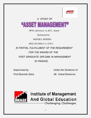1
A STUDY OF
(With reference) to ACC, Jamul
Submitted by
MONIKA MISHRA
REG.NO-IMG/11-13/011
IN PARTIAL FULFILLMENT OF THE REQUIREMENT
FOR THE AWARD OF THE
POST GRADUATE DIPLOMA IN MANAGEMENT
IN FINANCE
Supervised by Under the Guidance of
Prof.Sharmila Saha Mr. Vishal Dhamnne
 