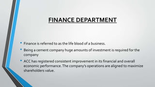 FINANCE DEPARTMENT
• Finance is referred to as the life blood of a business.
• Being a cement company huge amounts of investment is required for the
company
• ACC has registered consistent improvement in its financial and overall
economic performance.The company’s operations are aligned to maximize
shareholders value.
 