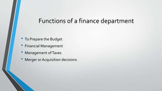 Functions of a finance department
• To Prepare the Budget
• Financial Management
• Management ofTaxes
• Merger orAcquisition decisions
 