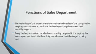 Functions of Sales Department
• The main duty of this department is to maintain the sales of the company by
keeping constant contact with the dealers by making them meet their
monthly targets
• Every dealer / authorized retailer has a monthly target which is kept by the
sales department and it is their duty to make sure that the target is being
met
 
