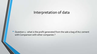 Interpretation of data
• Question 1 : what is the profit generated from the sale a bag of Acc cement
with Comparison with other companies ?
 