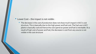 • Lower Cost – the impact is not visible :
• The decrease in the cost of production does not show much impact in ACC’s cost
structure.This is basically due to the high power and fuel cost.The fuel use in ACC
plants is basically coal and hence the cost spend on power and fuel is inevitable.As a
result of high cost of power and fuel, the decrease in cost from any source is not
visible in the cost structure
 