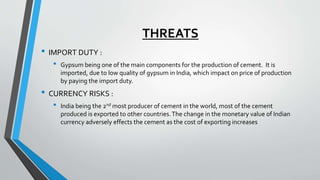 THREATS
• IMPORT DUTY :
• Gypsum being one of the main components for the production of cement. It is
imported, due to low quality of gypsum in India, which impact on price of production
by paying the import duty.
• CURRENCY RISKS :
• India being the 2nd most producer of cement in the world, most of the cement
produced is exported to other countries.The change in the monetary value of Indian
currency adversely effects the cement as the cost of exporting increases
 