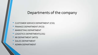 Departments of the company
• CUSTOMER SERVICE DEPARTMENT (CSS)
• FINANCE DEPARTMENT (FICO)
• MARKETING DEPARTMENT
• LOGISTICS DEPARTMENT(LOG)
• MI DEPARTMENT (MTO)
• SALES DEPARTMENT
• ADMIN DEPARTMENT
 