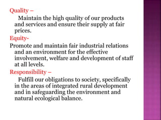 Quality –
Maintain the high quality of our products
and services and ensure their supply at fair
prices.
Equity-
Promote and maintain fair industrial relations
and an environment for the effective
involvement, welfare and development of staff
at all levels.
Responsibility –
Fulfill our obligations to society, specifically
in the areas of integrated rural development
and in safeguarding the environment and
natural ecological balance.
 
