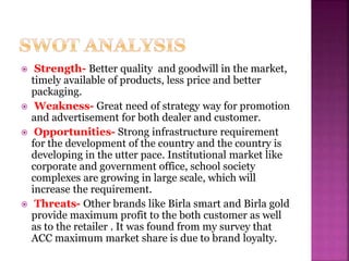  Strength- Better quality and goodwill in the market,
timely available of products, less price and better
packaging.
 Weakness- Great need of strategy way for promotion
and advertisement for both dealer and customer.
 Opportunities- Strong infrastructure requirement
for the development of the country and the country is
developing in the utter pace. Institutional market like
corporate and government office, school society
complexes are growing in large scale, which will
increase the requirement.
 Threats- Other brands like Birla smart and Birla gold
provide maximum profit to the both customer as well
as to the retailer . It was found from my survey that
ACC maximum market share is due to brand loyalty.
 