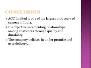  ACC Limited is one of the largest producers of
cement in India.
 It’s objective is cementing relationships
among customers through quality and
durability.
 The company believes in under promise and
over delivery…..
 
