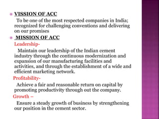  VISSION OF ACC
To be one of the most respected companies in India;
recognized for challenging conventions and delivering
on our promises
 MISSION OF ACC
Leadership-
Maintain our leadership of the Indian cement
industry through the continuous modernization and
expansion of our manufacturing facilities and
activities, and through the establishment of a wide and
efficient marketing network.
Profitability-
Achieve a fair and reasonable return on capital by
promoting productivity through out the company.
Growth –
Ensure a steady growth of business by strengthening
our position in the cement sector.
 