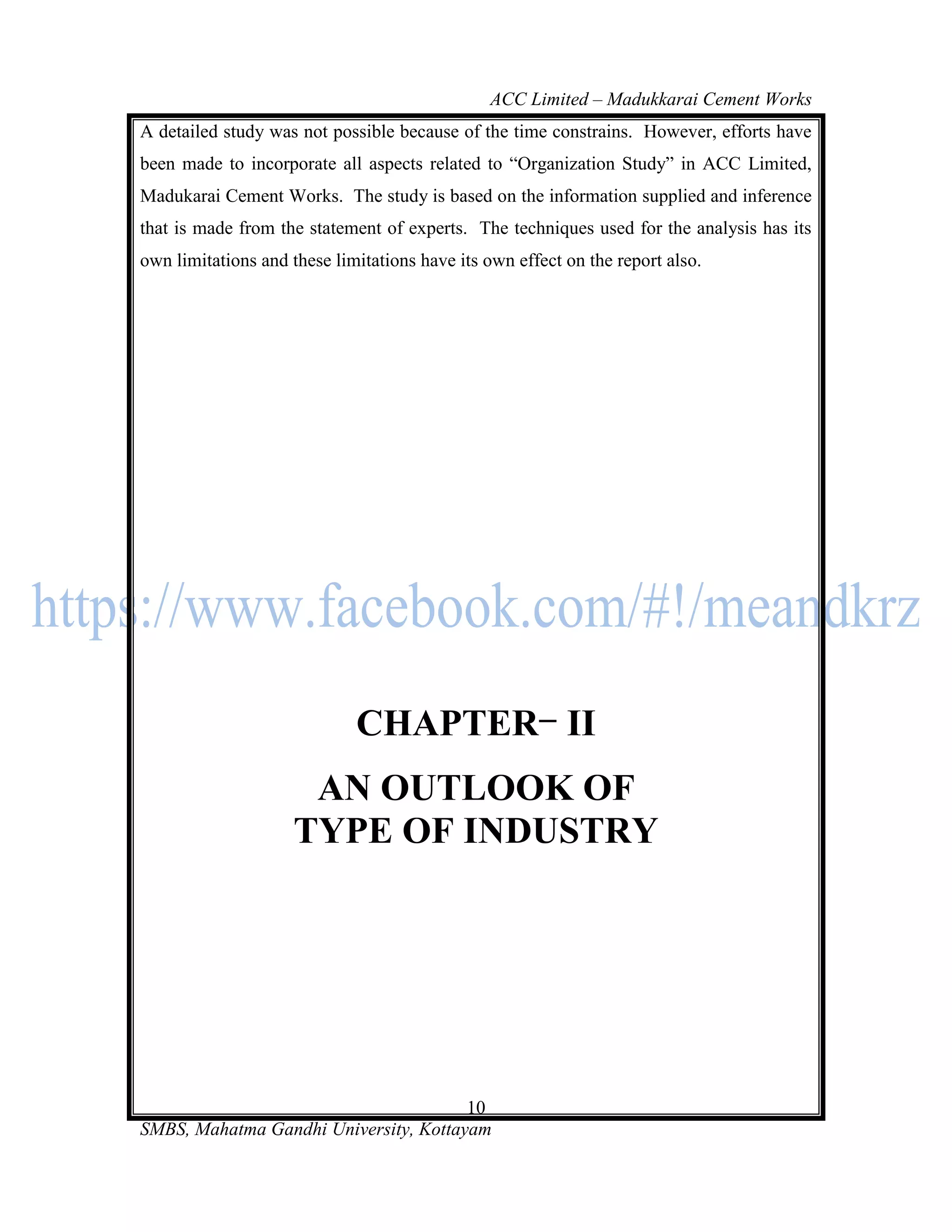 ACC Limited – Madukkarai Cement Works
A detailed study was not possible because of the time constrains. However, efforts have
been made to incorporate all aspects related to ―Organization Study‖ in ACC Limited,
Madukarai Cement Works. The study is based on the information supplied and inference
that is made from the statement of experts. The techniques used for the analysis has its
own limitations and these limitations have its own effect on the report also.




                             CHAPTER II
                      AN OUTLOOK OF
                     TYPE OF INDUSTRY




                                       10
SMBS, Mahatma Gandhi University, Kottayam
 