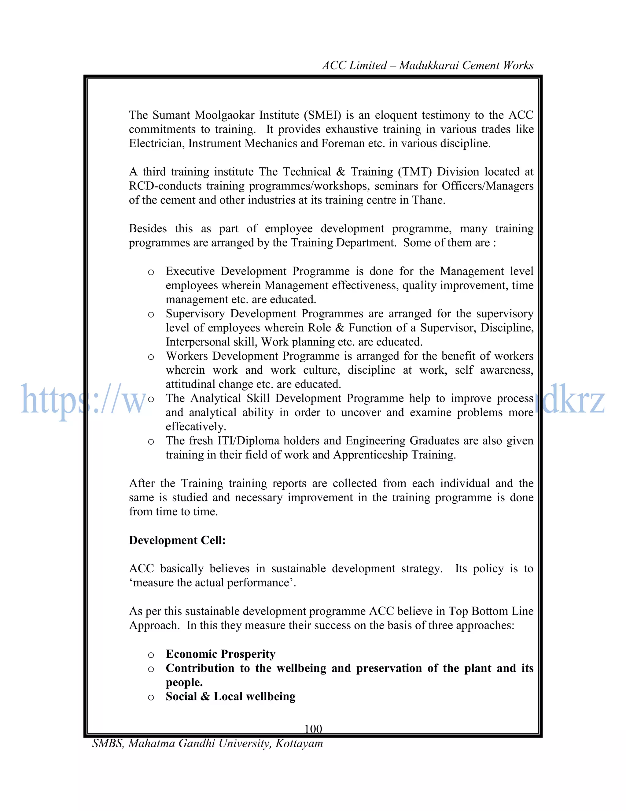 ACC Limited – Madukkarai Cement Works



      The Sumant Moolgaokar Institute (SMEI) is an eloquent testimony to the ACC
      commitments to training. It provides exhaustive training in various trades like
      Electrician, Instrument Mechanics and Foreman etc. in various discipline.

      A third training institute The Technical & Training (TMT) Division located at
      RCD-conducts training programmes/workshops, seminars for Officers/Managers
      of the cement and other industries at its training centre in Thane.

      Besides this as part of employee development programme, many training
      programmes are arranged by the Training Department. Some of them are :

         o Executive Development Programme is done for the Management level
           employees wherein Management effectiveness, quality improvement, time
           management etc. are educated.
         o Supervisory Development Programmes are arranged for the supervisory
           level of employees wherein Role & Function of a Supervisor, Discipline,
           Interpersonal skill, Work planning etc. are educated.
         o Workers Development Programme is arranged for the benefit of workers
           wherein work and work culture, discipline at work, self awareness,
           attitudinal change etc. are educated.
         o The Analytical Skill Development Programme help to improve process
           and analytical ability in order to uncover and examine problems more
           effecatively.
         o The fresh ITI/Diploma holders and Engineering Graduates are also given
           training in their field of work and Apprenticeship Training.

      After the Training training reports are collected from each individual and the
      same is studied and necessary improvement in the training programme is done
      from time to time.

      Development Cell:

      ACC basically believes in sustainable development strategy. Its policy is to
      ‗measure the actual performance‘.

      As per this sustainable development programme ACC believe in Top Bottom Line
      Approach. In this they measure their success on the basis of three approaches:

         o Economic Prosperity
         o Contribution to the wellbeing and preservation of the plant and its
           people.
         o Social & Local wellbeing

                                      100
SMBS, Mahatma Gandhi University, Kottayam
 