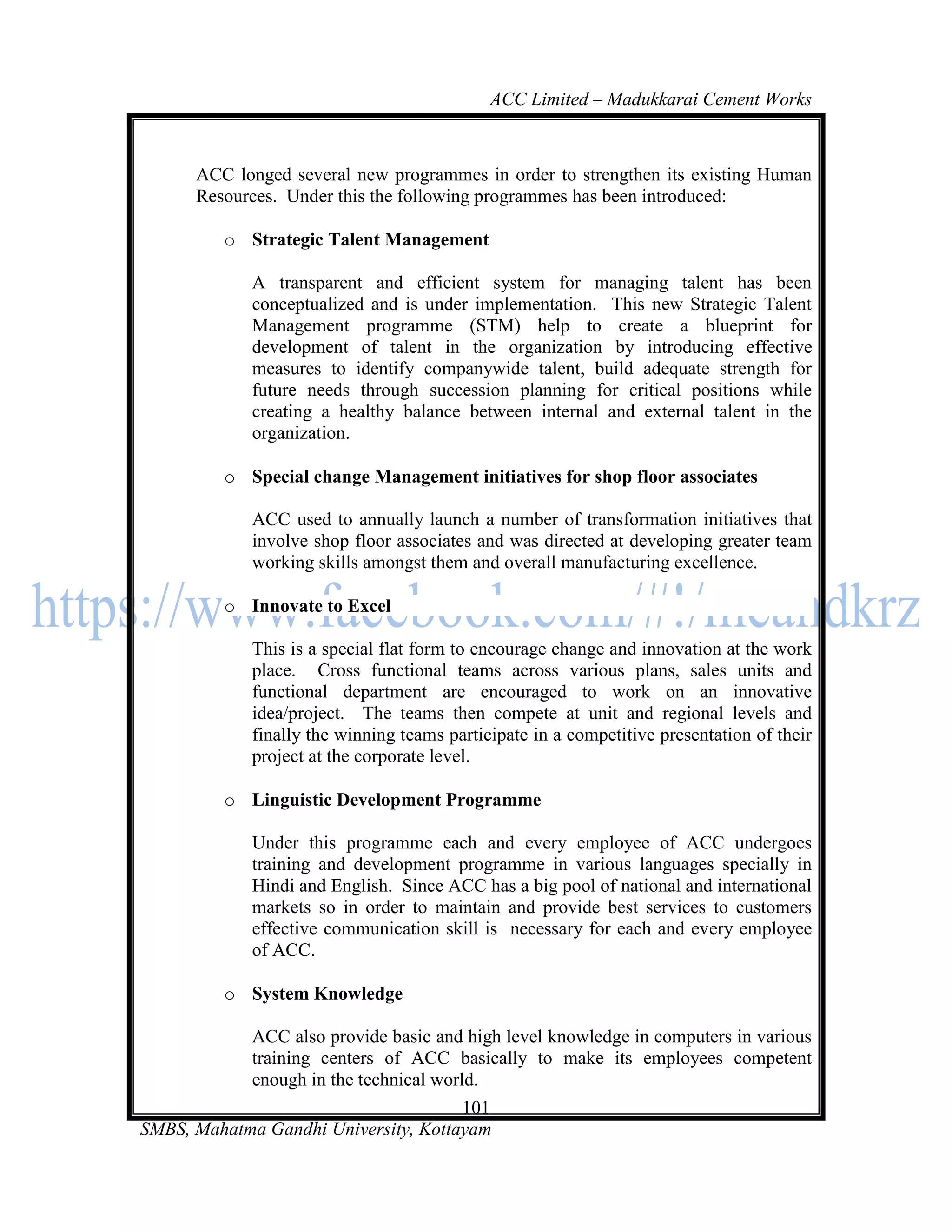 ACC Limited – Madukkarai Cement Works



      ACC longed several new programmes in order to strengthen its existing Human
      Resources. Under this the following programmes has been introduced:

         o Strategic Talent Management

             A transparent and efficient system for managing talent has been
             conceptualized and is under implementation. This new Strategic Talent
             Management programme (STM) help to create a blueprint for
             development of talent in the organization by introducing effective
             measures to identify companywide talent, build adequate strength for
             future needs through succession planning for critical positions while
             creating a healthy balance between internal and external talent in the
             organization.

         o Special change Management initiatives for shop floor associates

             ACC used to annually launch a number of transformation initiatives that
             involve shop floor associates and was directed at developing greater team
             working skills amongst them and overall manufacturing excellence.

         o Innovate to Excel

             This is a special flat form to encourage change and innovation at the work
             place. Cross functional teams across various plans, sales units and
             functional department are encouraged to work on an innovative
             idea/project. The teams then compete at unit and regional levels and
             finally the winning teams participate in a competitive presentation of their
             project at the corporate level.

         o Linguistic Development Programme

             Under this programme each and every employee of ACC undergoes
             training and development programme in various languages specially in
             Hindi and English. Since ACC has a big pool of national and international
             markets so in order to maintain and provide best services to customers
             effective communication skill is necessary for each and every employee
             of ACC.

         o System Knowledge

             ACC also provide basic and high level knowledge in computers in various
             training centers of ACC basically to make its employees competent
             enough in the technical world.
                                      101
SMBS, Mahatma Gandhi University, Kottayam
 