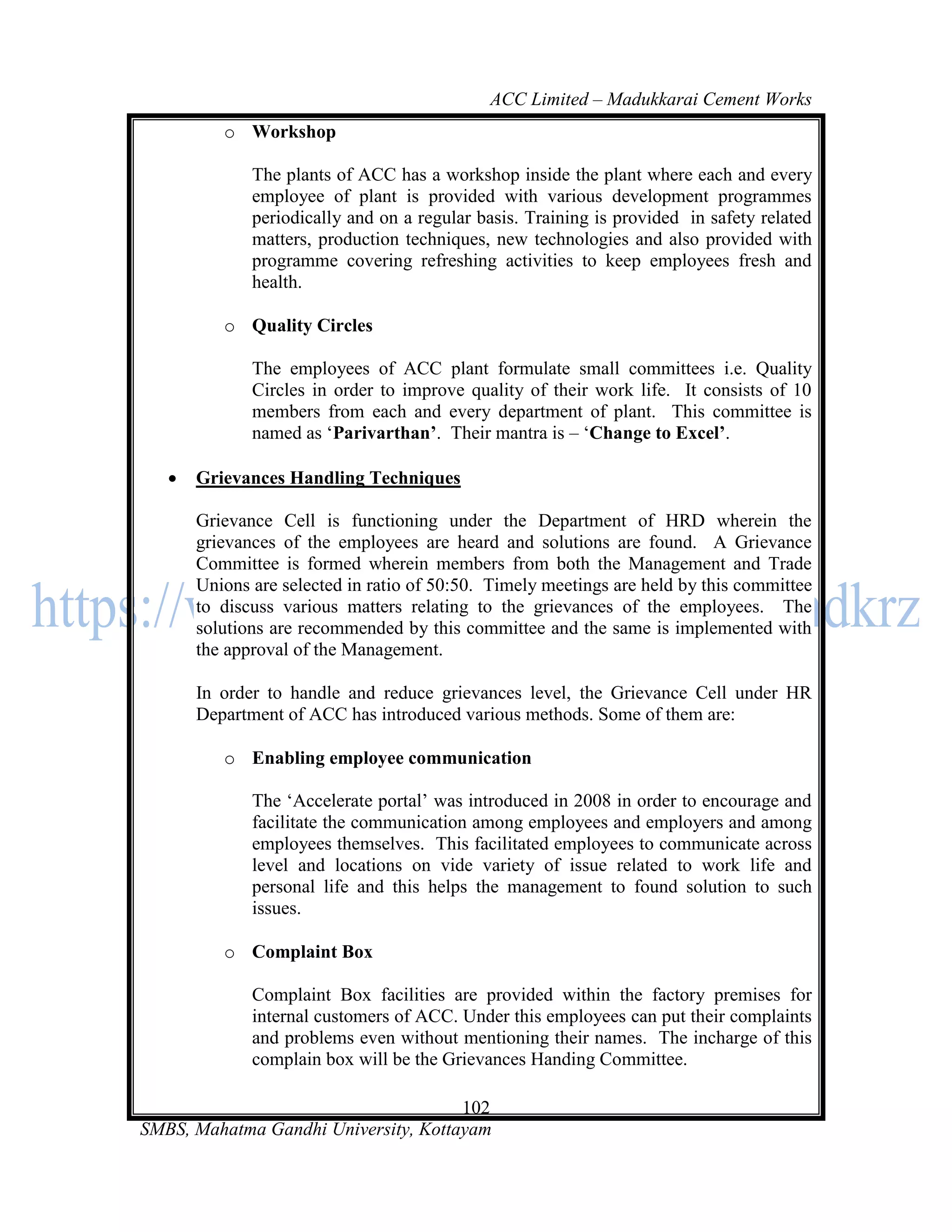 ACC Limited – Madukkarai Cement Works
          o Workshop

              The plants of ACC has a workshop inside the plant where each and every
              employee of plant is provided with various development programmes
              periodically and on a regular basis. Training is provided in safety related
              matters, production techniques, new technologies and also provided with
              programme covering refreshing activities to keep employees fresh and
              health.

          o Quality Circles

              The employees of ACC plant formulate small committees i.e. Quality
              Circles in order to improve quality of their work life. It consists of 10
              members from each and every department of plant. This committee is
              named as ‗Parivarthan’. Their mantra is – ‗Change to Excel’.

      Grievances Handling Techniques

       Grievance Cell is functioning under the Department of HRD wherein the
       grievances of the employees are heard and solutions are found. A Grievance
       Committee is formed wherein members from both the Management and Trade
       Unions are selected in ratio of 50:50. Timely meetings are held by this committee
       to discuss various matters relating to the grievances of the employees. The
       solutions are recommended by this committee and the same is implemented with
       the approval of the Management.

       In order to handle and reduce grievances level, the Grievance Cell under HR
       Department of ACC has introduced various methods. Some of them are:

          o Enabling employee communication

              The ‗Accelerate portal‘ was introduced in 2008 in order to encourage and
              facilitate the communication among employees and employers and among
              employees themselves. This facilitated employees to communicate across
              level and locations on vide variety of issue related to work life and
              personal life and this helps the management to found solution to such
              issues.

          o Complaint Box

              Complaint Box facilities are provided within the factory premises for
              internal customers of ACC. Under this employees can put their complaints
              and problems even without mentioning their names. The incharge of this
              complain box will be the Grievances Handing Committee.

                                      102
SMBS, Mahatma Gandhi University, Kottayam
 