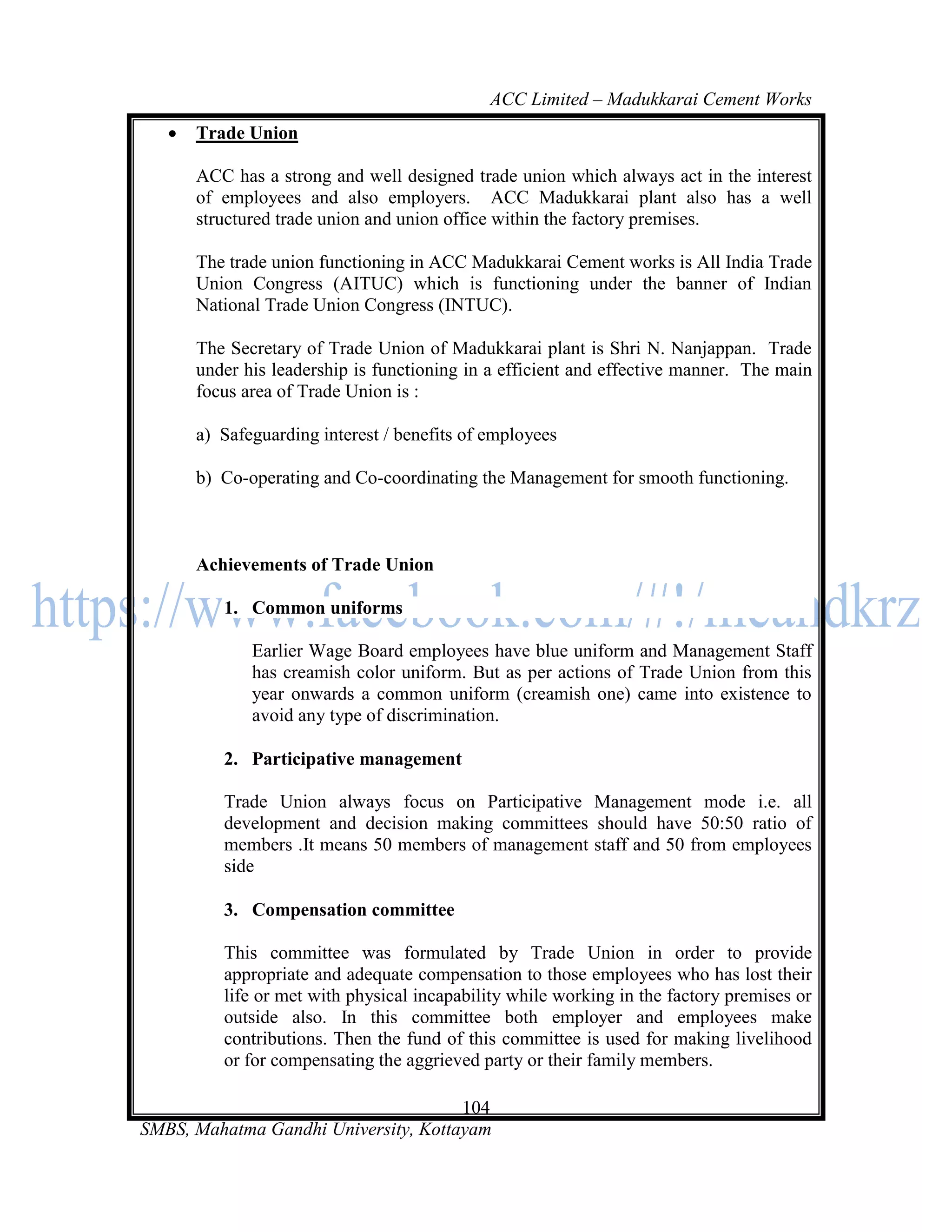 ACC Limited – Madukkarai Cement Works
      Trade Union

       ACC has a strong and well designed trade union which always act in the interest
       of employees and also employers. ACC Madukkarai plant also has a well
       structured trade union and union office within the factory premises.

       The trade union functioning in ACC Madukkarai Cement works is All India Trade
       Union Congress (AITUC) which is functioning under the banner of Indian
       National Trade Union Congress (INTUC).

       The Secretary of Trade Union of Madukkarai plant is Shri N. Nanjappan. Trade
       under his leadership is functioning in a efficient and effective manner. The main
       focus area of Trade Union is :

       a) Safeguarding interest / benefits of employees

       b) Co-operating and Co-coordinating the Management for smooth functioning.



       Achievements of Trade Union

          1. Common uniforms

              Earlier Wage Board employees have blue uniform and Management Staff
              has creamish color uniform. But as per actions of Trade Union from this
              year onwards a common uniform (creamish one) came into existence to
              avoid any type of discrimination.

          2. Participative management

          Trade Union always focus on Participative Management mode i.e. all
          development and decision making committees should have 50:50 ratio of
          members .It means 50 members of management staff and 50 from employees
          side

          3. Compensation committee

          This committee was formulated by Trade Union in order to provide
          appropriate and adequate compensation to those employees who has lost their
          life or met with physical incapability while working in the factory premises or
          outside also. In this committee both employer and employees make
          contributions. Then the fund of this committee is used for making livelihood
          or for compensating the aggrieved party or their family members.

                                      104
SMBS, Mahatma Gandhi University, Kottayam
 