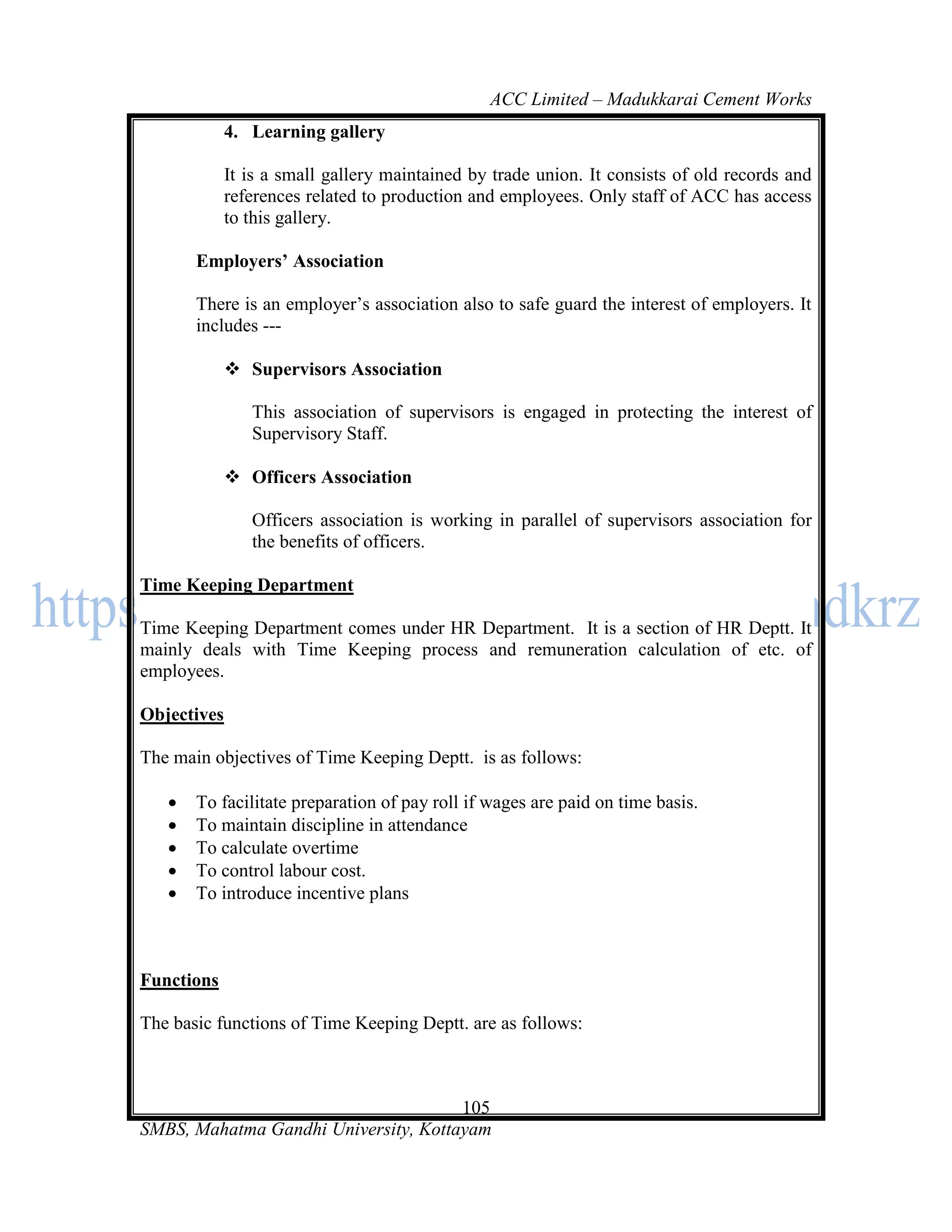 ACC Limited – Madukkarai Cement Works
             4. Learning gallery

             It is a small gallery maintained by trade union. It consists of old records and
             references related to production and employees. Only staff of ACC has access
             to this gallery.

       Employers’ Association

       There is an employer‘s association also to safe guard the interest of employers. It
       includes ---

              Supervisors Association

                This association of supervisors is engaged in protecting the interest of
                Supervisory Staff.

              Officers Association

                Officers association is working in parallel of supervisors association for
                the benefits of officers.

Time Keeping Department

Time Keeping Department comes under HR Department. It is a section of HR Deptt. It
mainly deals with Time Keeping process and remuneration calculation of etc. of
employees.

Objectives

The main objectives of Time Keeping Deptt. is as follows:

      To facilitate preparation of pay roll if wages are paid on time basis.
      To maintain discipline in attendance
      To calculate overtime
      To control labour cost.
      To introduce incentive plans



Functions

The basic functions of Time Keeping Deptt. are as follows:



                                      105
SMBS, Mahatma Gandhi University, Kottayam
 