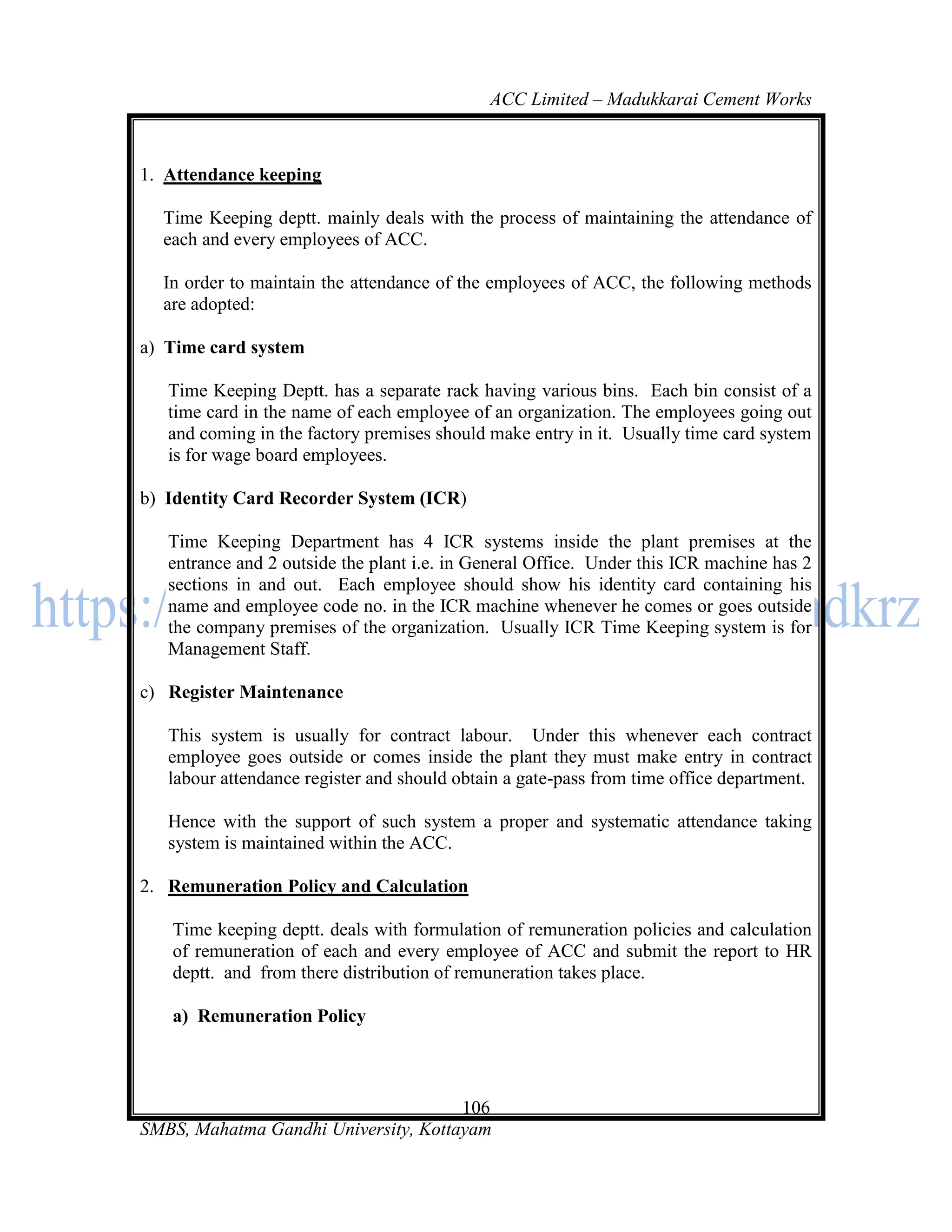 ACC Limited – Madukkarai Cement Works



1. Attendance keeping

  Time Keeping deptt. mainly deals with the process of maintaining the attendance of
  each and every employees of ACC.

  In order to maintain the attendance of the employees of ACC, the following methods
  are adopted:

a) Time card system

   Time Keeping Deptt. has a separate rack having various bins. Each bin consist of a
   time card in the name of each employee of an organization. The employees going out
   and coming in the factory premises should make entry in it. Usually time card system
   is for wage board employees.

b) Identity Card Recorder System (ICR)

   Time Keeping Department has 4 ICR systems inside the plant premises at the
   entrance and 2 outside the plant i.e. in General Office. Under this ICR machine has 2
   sections in and out. Each employee should show his identity card containing his
   name and employee code no. in the ICR machine whenever he comes or goes outside
   the company premises of the organization. Usually ICR Time Keeping system is for
   Management Staff.

c) Register Maintenance

   This system is usually for contract labour. Under this whenever each contract
   employee goes outside or comes inside the plant they must make entry in contract
   labour attendance register and should obtain a gate-pass from time office department.

   Hence with the support of such system a proper and systematic attendance taking
   system is maintained within the ACC.

2. Remuneration Policy and Calculation

   Time keeping deptt. deals with formulation of remuneration policies and calculation
   of remuneration of each and every employee of ACC and submit the report to HR
   deptt. and from there distribution of remuneration takes place.

   a) Remuneration Policy



                                      106
SMBS, Mahatma Gandhi University, Kottayam
 