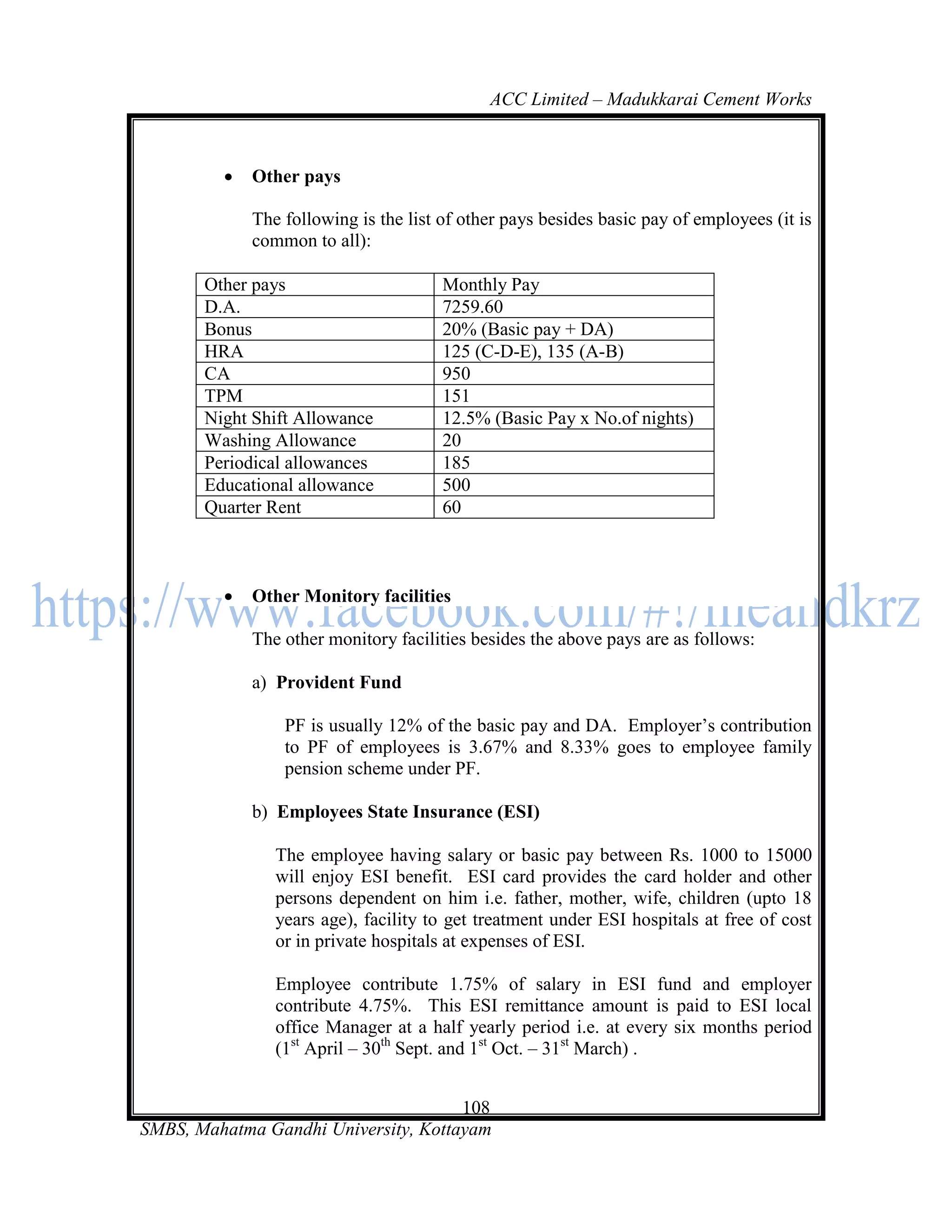 ACC Limited – Madukkarai Cement Works



            Other pays

             The following is the list of other pays besides basic pay of employees (it is
             common to all):

       Other pays                      Monthly Pay
       D.A.                            7259.60
       Bonus                           20% (Basic pay + DA)
       HRA                             125 (C-D-E), 135 (A-B)
       CA                              950
       TPM                             151
       Night Shift Allowance           12.5% (Basic Pay x No.of nights)
       Washing Allowance               20
       Periodical allowances           185
       Educational allowance           500
       Quarter Rent                    60



            Other Monitory facilities

             The other monitory facilities besides the above pays are as follows:

             a) Provident Fund

                 PF is usually 12% of the basic pay and DA. Employer‘s contribution
                 to PF of employees is 3.67% and 8.33% goes to employee family
                 pension scheme under PF.

             b) Employees State Insurance (ESI)

                The employee having salary or basic pay between Rs. 1000 to 15000
                will enjoy ESI benefit. ESI card provides the card holder and other
                persons dependent on him i.e. father, mother, wife, children (upto 18
                years age), facility to get treatment under ESI hospitals at free of cost
                or in private hospitals at expenses of ESI.

                Employee contribute 1.75% of salary in ESI fund and employer
                contribute 4.75%. This ESI remittance amount is paid to ESI local
                office Manager at a half yearly period i.e. at every six months period
                (1st April – 30th Sept. and 1st Oct. – 31st March) .


                                      108
SMBS, Mahatma Gandhi University, Kottayam
 