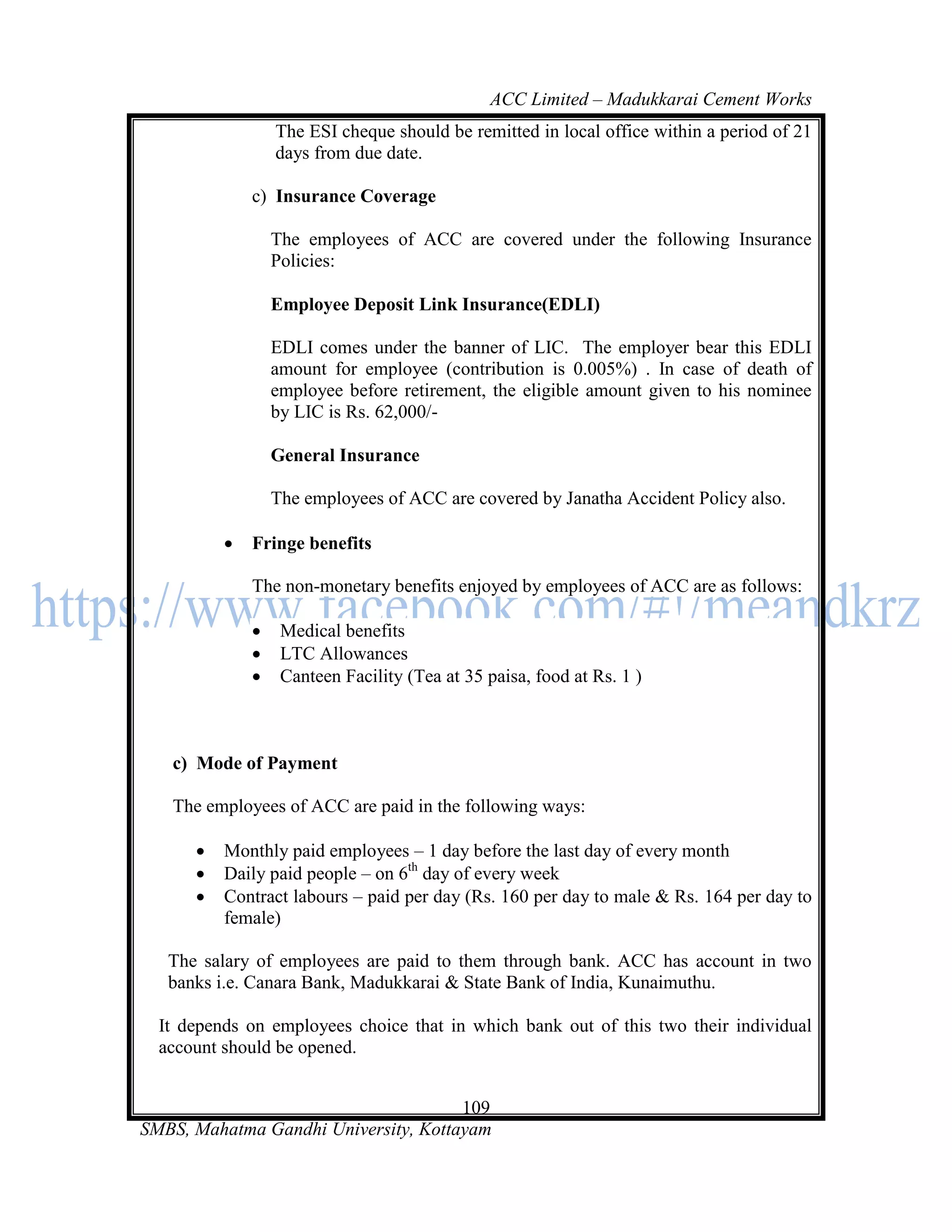 ACC Limited – Madukkarai Cement Works
                  The ESI cheque should be remitted in local office within a period of 21
                  days from due date.

              c) Insurance Coverage

                  The employees of ACC are covered under the following Insurance
                  Policies:

                  Employee Deposit Link Insurance(EDLI)

                  EDLI comes under the banner of LIC. The employer bear this EDLI
                  amount for employee (contribution is 0.005%) . In case of death of
                  employee before retirement, the eligible amount given to his nominee
                  by LIC is Rs. 62,000/-

                  General Insurance

                  The employees of ACC are covered by Janatha Accident Policy also.

             Fringe benefits

              The non-monetary benefits enjoyed by employees of ACC are as follows:

                  Medical benefits
                  LTC Allowances
                  Canteen Facility (Tea at 35 paisa, food at Rs. 1 )



   c) Mode of Payment

   The employees of ACC are paid in the following ways:

         Monthly paid employees – 1 day before the last day of every month
         Daily paid people – on 6th day of every week
         Contract labours – paid per day (Rs. 160 per day to male & Rs. 164 per day to
          female)

   The salary of employees are paid to them through bank. ACC has account in two
   banks i.e. Canara Bank, Madukkarai & State Bank of India, Kunaimuthu.

  It depends on employees choice that in which bank out of this two their individual
  account should be opened.


                                      109
SMBS, Mahatma Gandhi University, Kottayam
 