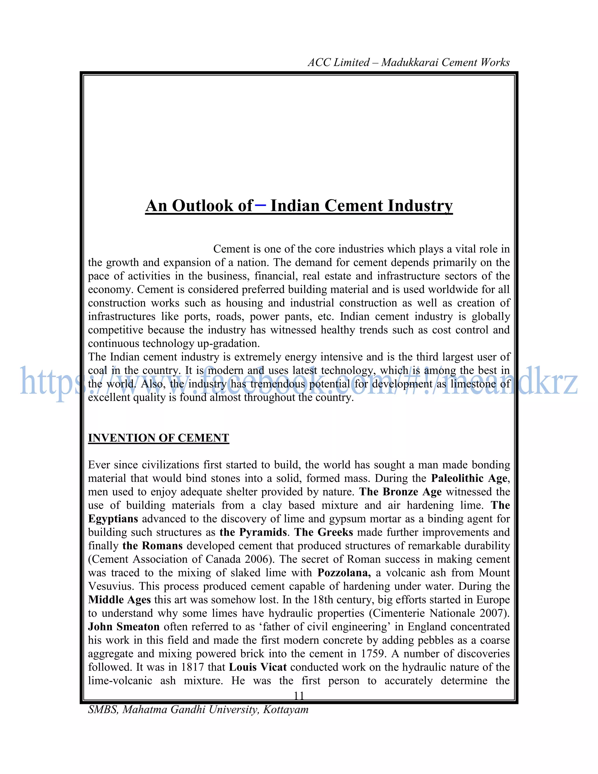 ACC Limited – Madukkarai Cement Works




            An Outlook of              Indian Cement Industry

                            Cement is one of the core industries which plays a vital role in
the growth and expansion of a nation. The demand for cement depends primarily on the
pace of activities in the business, financial, real estate and infrastructure sectors of the
economy. Cement is considered preferred building material and is used worldwide for all
construction works such as housing and industrial construction as well as creation of
infrastructures like ports, roads, power pants, etc. Indian cement industry is globally
competitive because the industry has witnessed healthy trends such as cost control and
continuous technology up-gradation.
The Indian cement industry is extremely energy intensive and is the third largest user of
coal in the country. It is modern and uses latest technology, which is among the best in
the world. Also, the industry has tremendous potential for development as limestone of
excellent quality is found almost throughout the country.


INVENTION OF CEMENT

Ever since civilizations first started to build, the world has sought a man made bonding
material that would bind stones into a solid, formed mass. During the Paleolithic Age,
men used to enjoy adequate shelter provided by nature. The Bronze Age witnessed the
use of building materials from a clay based mixture and air hardening lime. The
Egyptians advanced to the discovery of lime and gypsum mortar as a binding agent for
building such structures as the Pyramids. The Greeks made further improvements and
finally the Romans developed cement that produced structures of remarkable durability
(Cement Association of Canada 2006). The secret of Roman success in making cement
was traced to the mixing of slaked lime with Pozzolana, a volcanic ash from Mount
Vesuvius. This process produced cement capable of hardening under water. During the
Middle Ages this art was somehow lost. In the 18th century, big efforts started in Europe
to understand why some limes have hydraulic properties (Cimenterie Nationale 2007).
John Smeaton often referred to as ‗father of civil engineering‘ in England concentrated
his work in this field and made the first modern concrete by adding pebbles as a coarse
aggregate and mixing powered brick into the cement in 1759. A number of discoveries
followed. It was in 1817 that Louis Vicat conducted work on the hydraulic nature of the
lime-volcanic ash mixture. He was the first person to accurately determine the
                                              11
SMBS, Mahatma Gandhi University, Kottayam
 