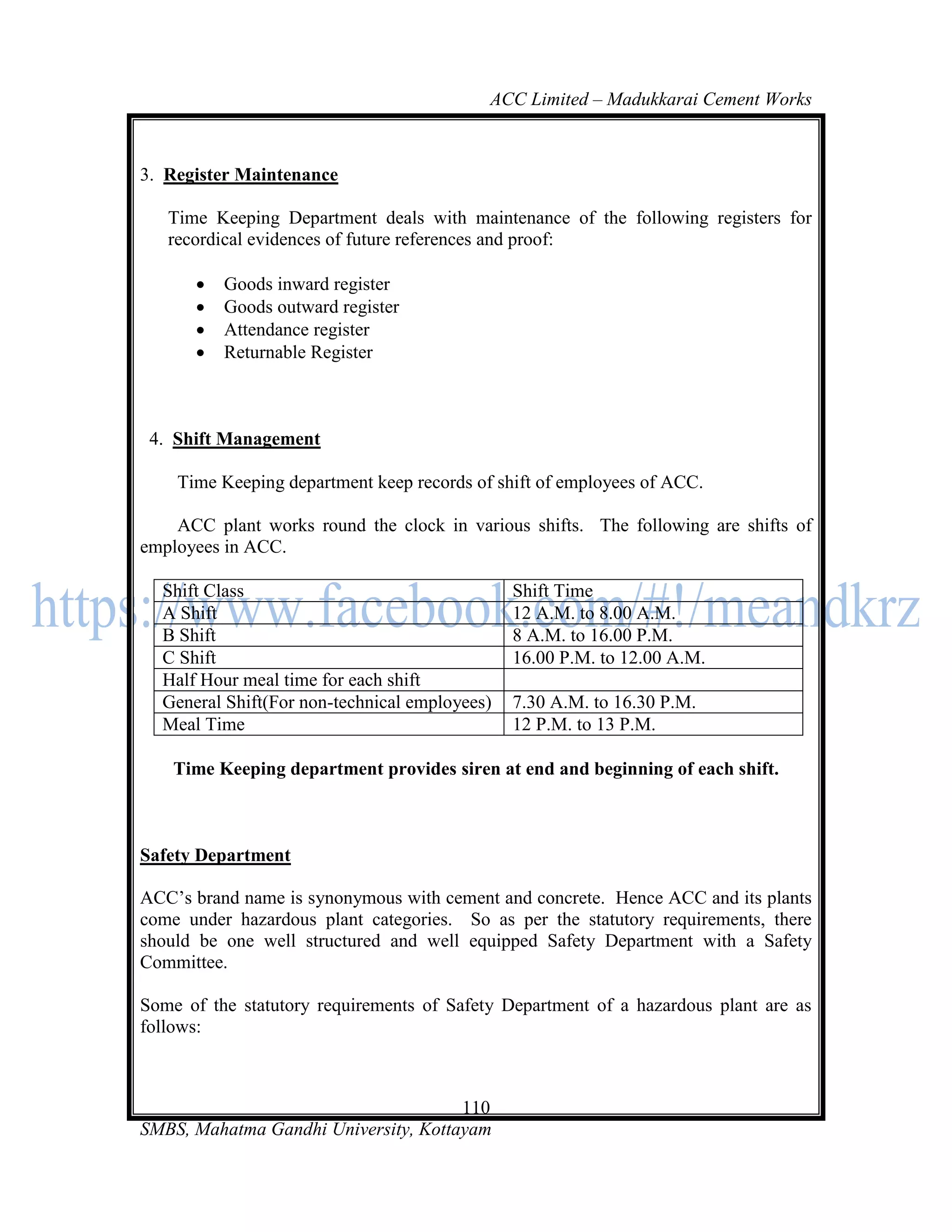 ACC Limited – Madukkarai Cement Works



3. Register Maintenance

   Time Keeping Department deals with maintenance of the following registers for
   recordical evidences of future references and proof:

         Goods inward register
         Goods outward register
         Attendance register
         Returnable Register



 4. Shift Management

    Time Keeping department keep records of shift of employees of ACC.

    ACC plant works round the clock in various shifts. The following are shifts of
employees in ACC.

  Shift Class                                  Shift Time
  A Shift                                      12 A.M. to 8.00 A.M.
  B Shift                                      8 A.M. to 16.00 P.M.
  C Shift                                      16.00 P.M. to 12.00 A.M.
  Half Hour meal time for each shift
  General Shift(For non-technical employees)   7.30 A.M. to 16.30 P.M.
  Meal Time                                    12 P.M. to 13 P.M.

    Time Keeping department provides siren at end and beginning of each shift.



Safety Department

ACC‘s brand name is synonymous with cement and concrete. Hence ACC and its plants
come under hazardous plant categories. So as per the statutory requirements, there
should be one well structured and well equipped Safety Department with a Safety
Committee.

Some of the statutory requirements of Safety Department of a hazardous plant are as
follows:



                                      110
SMBS, Mahatma Gandhi University, Kottayam
 