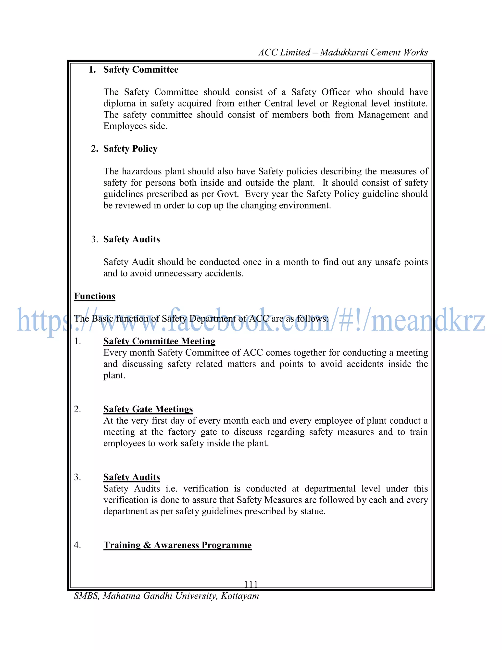 ACC Limited – Madukkarai Cement Works
     1. Safety Committee

        The Safety Committee should consist of a Safety Officer who should have
        diploma in safety acquired from either Central level or Regional level institute.
        The safety committee should consist of members both from Management and
        Employees side.

     2. Safety Policy

        The hazardous plant should also have Safety policies describing the measures of
        safety for persons both inside and outside the plant. It should consist of safety
        guidelines prescribed as per Govt. Every year the Safety Policy guideline should
        be reviewed in order to cop up the changing environment.


     3. Safety Audits

        Safety Audit should be conducted once in a month to find out any unsafe points
        and to avoid unnecessary accidents.

Functions

The Basic function of Safety Department of ACC are as follows:

1.      Safety Committee Meeting
        Every month Safety Committee of ACC comes together for conducting a meeting
        and discussing safety related matters and points to avoid accidents inside the
        plant.


2.      Safety Gate Meetings
        At the very first day of every month each and every employee of plant conduct a
        meeting at the factory gate to discuss regarding safety measures and to train
        employees to work safety inside the plant.


3.      Safety Audits
        Safety Audits i.e. verification is conducted at departmental level under this
        verification is done to assure that Safety Measures are followed by each and every
        department as per safety guidelines prescribed by statue.


4.      Training & Awareness Programme


                                      111
SMBS, Mahatma Gandhi University, Kottayam
 