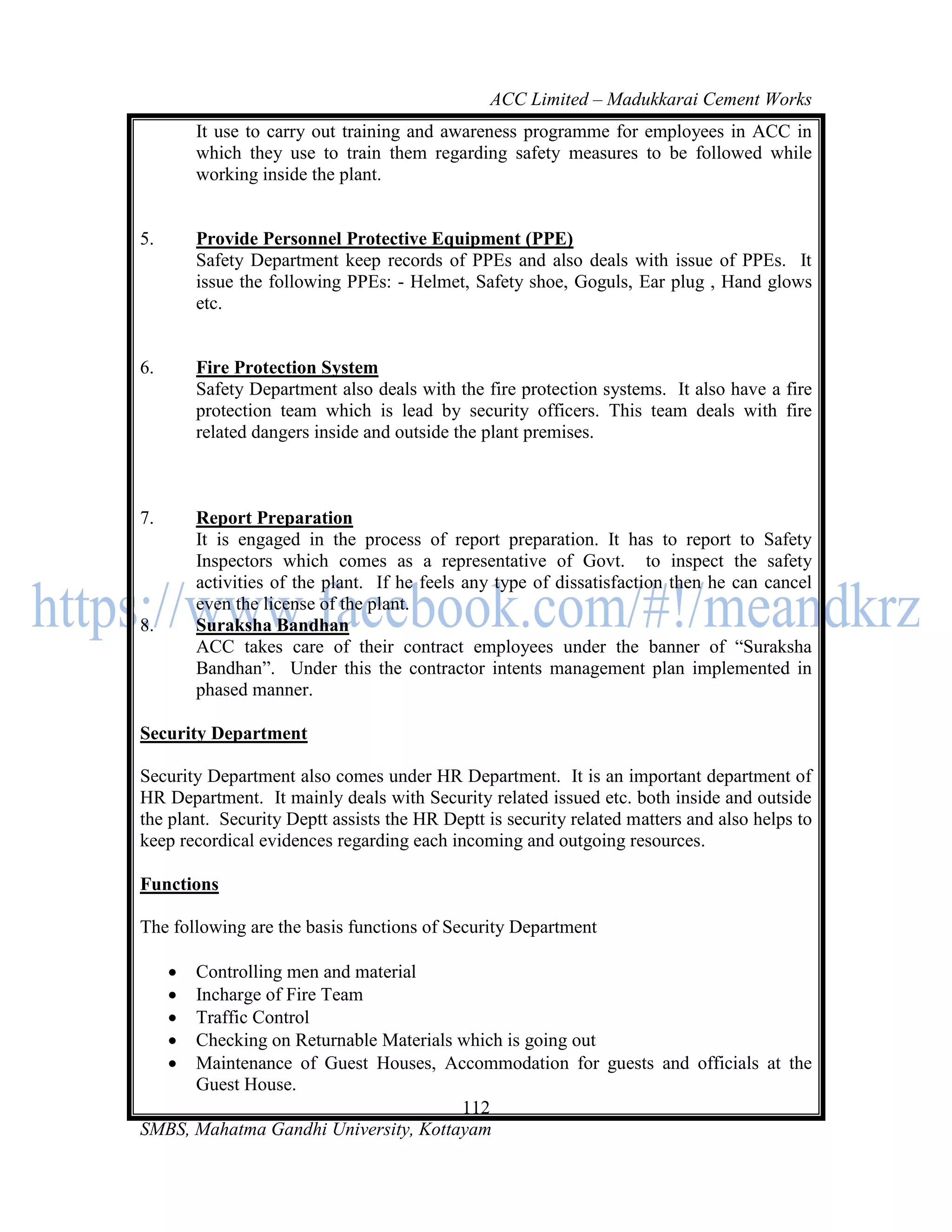 ACC Limited – Madukkarai Cement Works
         It use to carry out training and awareness programme for employees in ACC in
         which they use to train them regarding safety measures to be followed while
         working inside the plant.


5.       Provide Personnel Protective Equipment (PPE)
         Safety Department keep records of PPEs and also deals with issue of PPEs. It
         issue the following PPEs: - Helmet, Safety shoe, Goguls, Ear plug , Hand glows
         etc.


6.       Fire Protection System
         Safety Department also deals with the fire protection systems. It also have a fire
         protection team which is lead by security officers. This team deals with fire
         related dangers inside and outside the plant premises.



7.       Report Preparation
         It is engaged in the process of report preparation. It has to report to Safety
         Inspectors which comes as a representative of Govt. to inspect the safety
         activities of the plant. If he feels any type of dissatisfaction then he can cancel
         even the license of the plant.
8.       Suraksha Bandhan
         ACC takes care of their contract employees under the banner of ―Suraksha
         Bandhan‖. Under this the contractor intents management plan implemented in
         phased manner.

Security Department

Security Department also comes under HR Department. It is an important department of
HR Department. It mainly deals with Security related issued etc. both inside and outside
the plant. Security Deptt assists the HR Deptt is security related matters and also helps to
keep recordical evidences regarding each incoming and outgoing resources.

Functions

The following are the basis functions of Security Department

     Controlling men and material
     Incharge of Fire Team
     Traffic Control
     Checking on Returnable Materials which is going out
     Maintenance of Guest Houses, Accommodation for guests and officials at the
      Guest House.
                                       112
SMBS, Mahatma Gandhi University, Kottayam
 