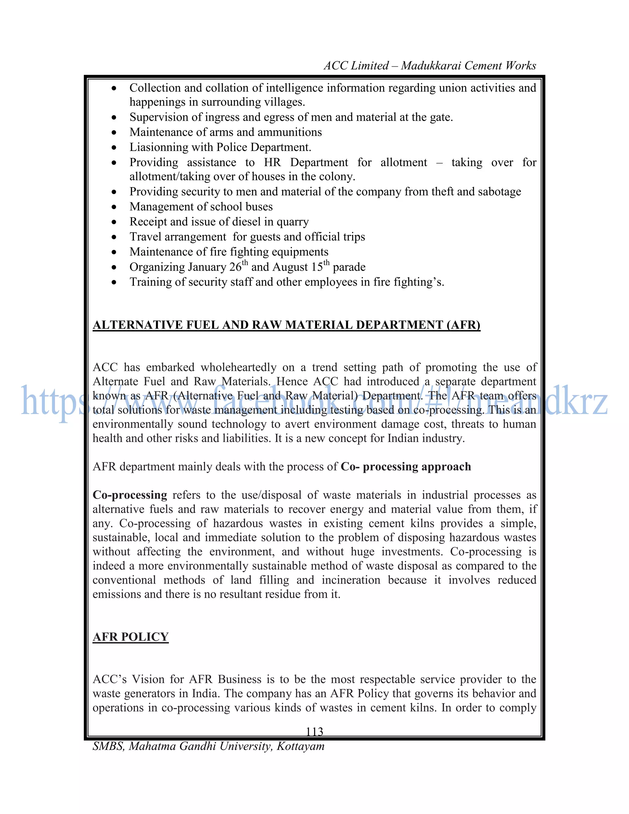 ACC Limited – Madukkarai Cement Works
      Collection and collation of intelligence information regarding union activities and
       happenings in surrounding villages.
      Supervision of ingress and egress of men and material at the gate.
      Maintenance of arms and ammunitions
      Liasionning with Police Department.
      Providing assistance to HR Department for allotment – taking over for
       allotment/taking over of houses in the colony.
      Providing security to men and material of the company from theft and sabotage
      Management of school buses
      Receipt and issue of diesel in quarry
      Travel arrangement for guests and official trips
      Maintenance of fire fighting equipments
      Organizing January 26th and August 15th parade
      Training of security staff and other employees in fire fighting‘s.


ALTERNATIVE FUEL AND RAW MATERIAL DEPARTMENT (AFR)


ACC has embarked wholeheartedly on a trend setting path of promoting the use of
Alternate Fuel and Raw Materials. Hence ACC had introduced a separate department
known as AFR (Alternative Fuel and Raw Material) Department. The AFR team offers
total solutions for waste management including testing based on co-processing. This is an
environmentally sound technology to avert environment damage cost, threats to human
health and other risks and liabilities. It is a new concept for Indian industry.

AFR department mainly deals with the process of Co- processing approach

Co-processing refers to the use/disposal of waste materials in industrial processes as
alternative fuels and raw materials to recover energy and material value from them, if
any. Co-processing of hazardous wastes in existing cement kilns provides a simple,
sustainable, local and immediate solution to the problem of disposing hazardous wastes
without affecting the environment, and without huge investments. Co-processing is
indeed a more environmentally sustainable method of waste disposal as compared to the
conventional methods of land filling and incineration because it involves reduced
emissions and there is no resultant residue from it.


AFR POLICY


ACC‘s Vision for AFR Business is to be the most respectable service provider to the
waste generators in India. The company has an AFR Policy that governs its behavior and
operations in co-processing various kinds of wastes in cement kilns. In order to comply
                                      113
SMBS, Mahatma Gandhi University, Kottayam
 