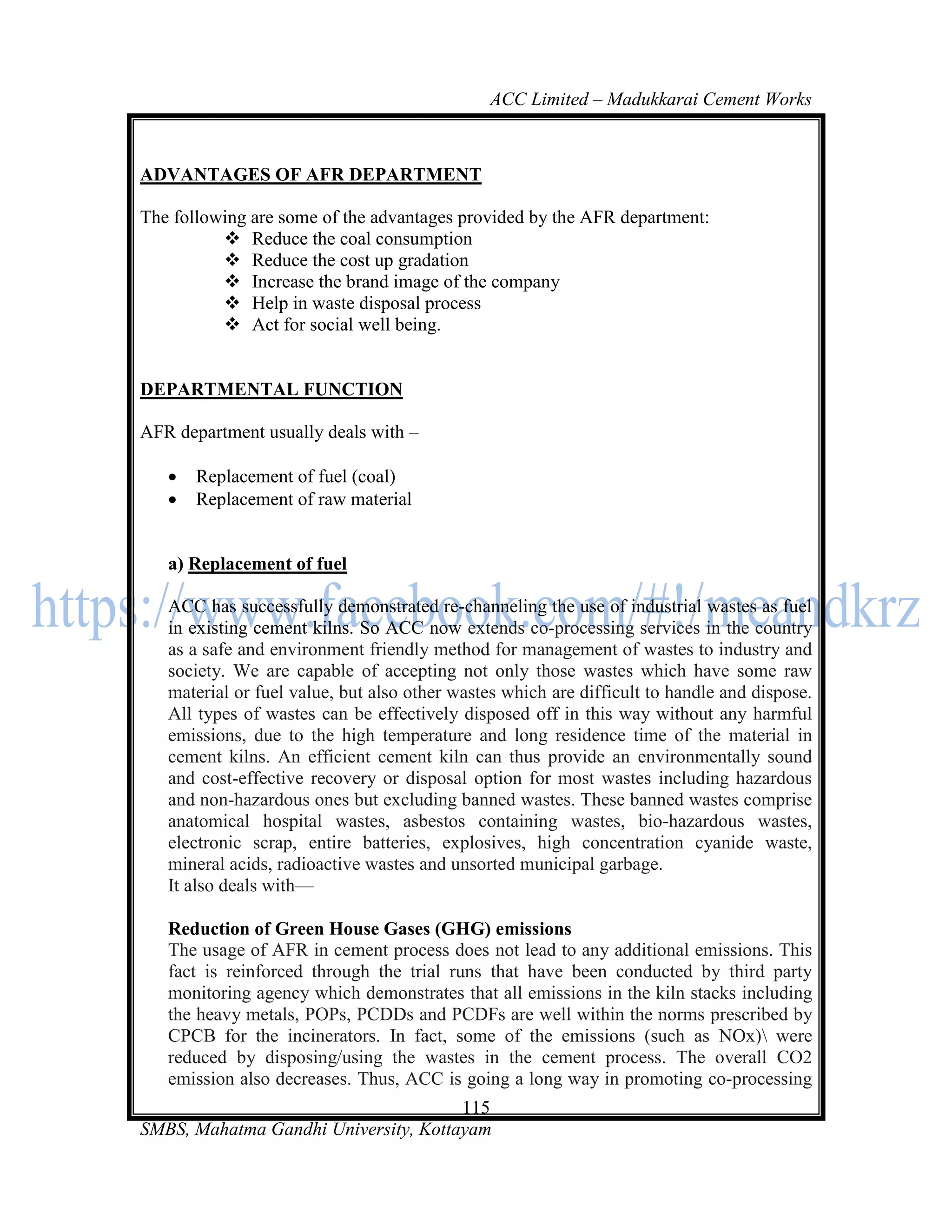 ACC Limited – Madukkarai Cement Works



ADVANTAGES OF AFR DEPARTMENT

The following are some of the advantages provided by the AFR department:
           Reduce the coal consumption
           Reduce the cost up gradation
           Increase the brand image of the company
           Help in waste disposal process
           Act for social well being.


DEPARTMENTAL FUNCTION

AFR department usually deals with –

      Replacement of fuel (coal)
      Replacement of raw material


   a) Replacement of fuel

   ACC has successfully demonstrated re-channeling the use of industrial wastes as fuel
   in existing cement kilns. So ACC now extends co-processing services in the country
   as a safe and environment friendly method for management of wastes to industry and
   society. We are capable of accepting not only those wastes which have some raw
   material or fuel value, but also other wastes which are difficult to handle and dispose.
   All types of wastes can be effectively disposed off in this way without any harmful
   emissions, due to the high temperature and long residence time of the material in
   cement kilns. An efficient cement kiln can thus provide an environmentally sound
   and cost-effective recovery or disposal option for most wastes including hazardous
   and non-hazardous ones but excluding banned wastes. These banned wastes comprise
   anatomical hospital wastes, asbestos containing wastes, bio-hazardous wastes,
   electronic scrap, entire batteries, explosives, high concentration cyanide waste,
   mineral acids, radioactive wastes and unsorted municipal garbage.
   It also deals with—

   Reduction of Green House Gases (GHG) emissions
   The usage of AFR in cement process does not lead to any additional emissions. This
   fact is reinforced through the trial runs that have been conducted by third party
   monitoring agency which demonstrates that all emissions in the kiln stacks including
   the heavy metals, POPs, PCDDs and PCDFs are well within the norms prescribed by
   CPCB for the incinerators. In fact, some of the emissions (such as NOx) were
   reduced by disposing/using the wastes in the cement process. The overall CO2
   emission also decreases. Thus, ACC is going a long way in promoting co-processing
                                      115
SMBS, Mahatma Gandhi University, Kottayam
 