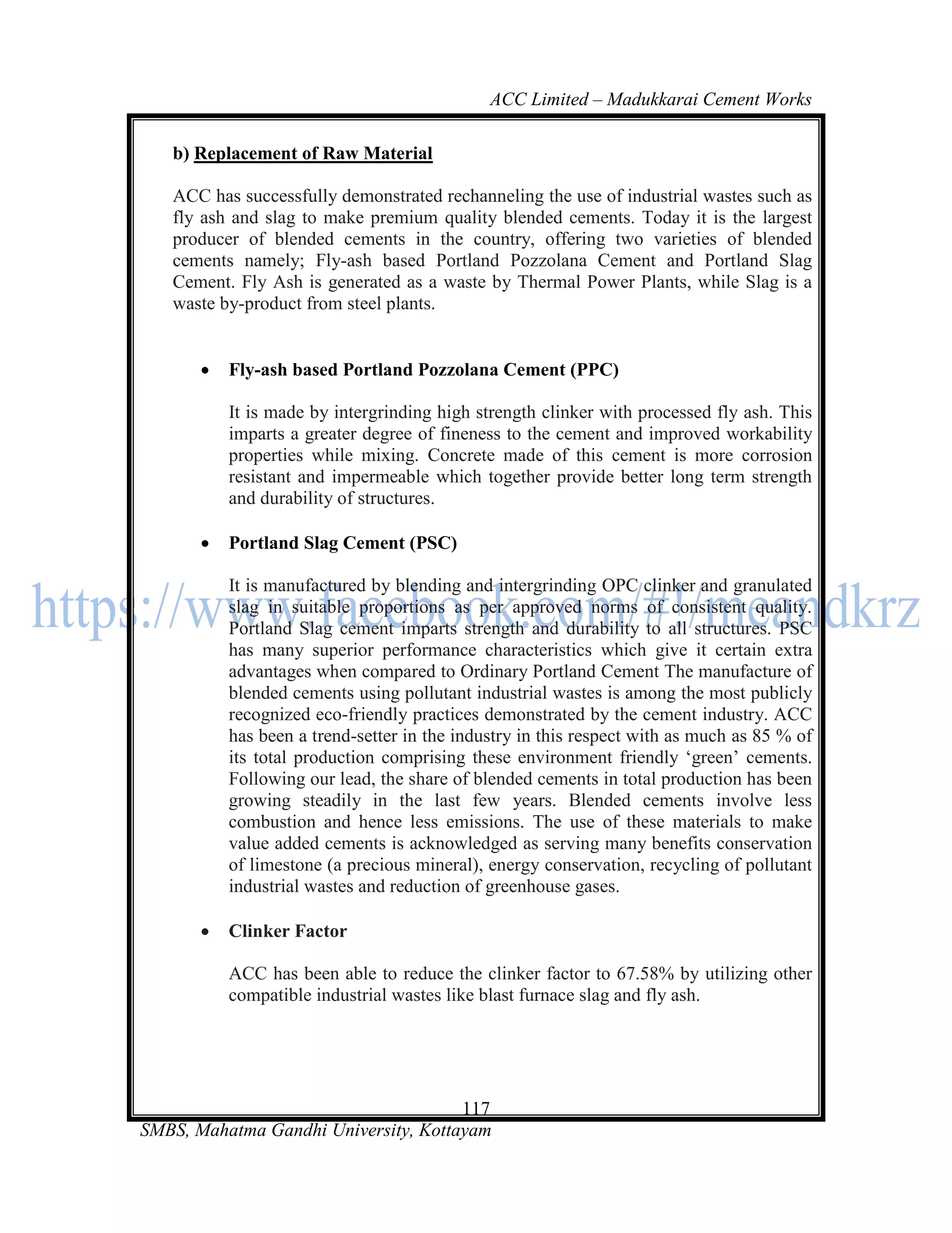 ACC Limited – Madukkarai Cement Works

   b) Replacement of Raw Material

   ACC has successfully demonstrated rechanneling the use of industrial wastes such as
   fly ash and slag to make premium quality blended cements. Today it is the largest
   producer of blended cements in the country, offering two varieties of blended
   cements namely; Fly-ash based Portland Pozzolana Cement and Portland Slag
   Cement. Fly Ash is generated as a waste by Thermal Power Plants, while Slag is a
   waste by-product from steel plants.


          Fly-ash based Portland Pozzolana Cement (PPC)

           It is made by intergrinding high strength clinker with processed fly ash. This
           imparts a greater degree of fineness to the cement and improved workability
           properties while mixing. Concrete made of this cement is more corrosion
           resistant and impermeable which together provide better long term strength
           and durability of structures.

          Portland Slag Cement (PSC)

           It is manufactured by blending and intergrinding OPC clinker and granulated
           slag in suitable proportions as per approved norms of consistent quality.
           Portland Slag cement imparts strength and durability to all structures. PSC
           has many superior performance characteristics which give it certain extra
           advantages when compared to Ordinary Portland Cement The manufacture of
           blended cements using pollutant industrial wastes is among the most publicly
           recognized eco-friendly practices demonstrated by the cement industry. ACC
           has been a trend-setter in the industry in this respect with as much as 85 % of
           its total production comprising these environment friendly ‗green‘ cements.
           Following our lead, the share of blended cements in total production has been
           growing steadily in the last few years. Blended cements involve less
           combustion and hence less emissions. The use of these materials to make
           value added cements is acknowledged as serving many benefits conservation
           of limestone (a precious mineral), energy conservation, recycling of pollutant
           industrial wastes and reduction of greenhouse gases.

          Clinker Factor

           ACC has been able to reduce the clinker factor to 67.58% by utilizing other
           compatible industrial wastes like blast furnace slag and fly ash.




                                      117
SMBS, Mahatma Gandhi University, Kottayam
 
