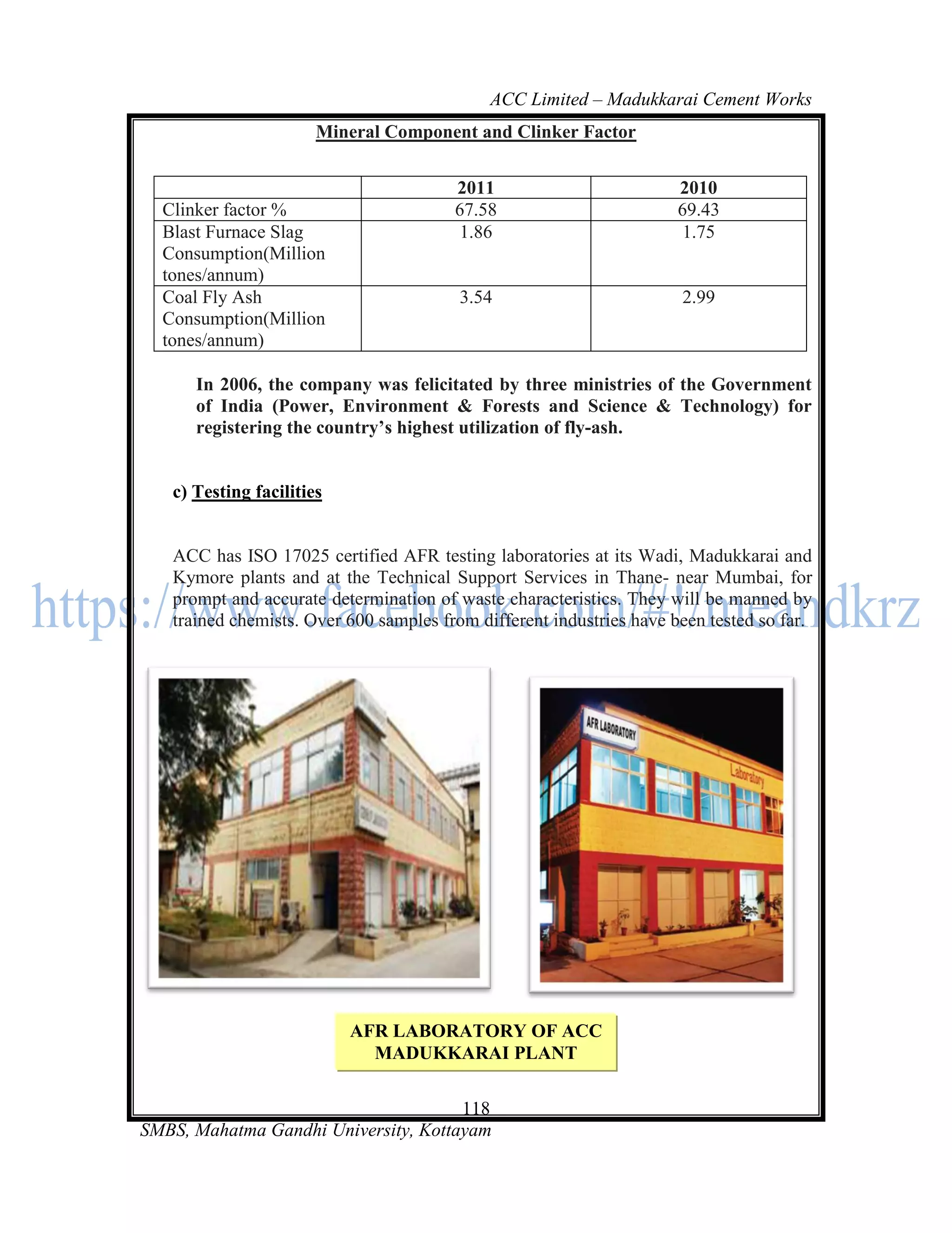 ACC Limited – Madukkarai Cement Works
                       Mineral Component and Clinker Factor


                                        2011                          2010
  Clinker factor %                      67.58                         69.43
  Blast Furnace Slag                     1.86                          1.75
  Consumption(Million
  tones/annum)
  Coal Fly Ash                           3.54                         2.99
  Consumption(Million
  tones/annum)

      In 2006, the company was felicitated by three ministries of the Government
      of India (Power, Environment & Forests and Science & Technology) for
      registering the country’s highest utilization of fly-ash.


   c) Testing facilities


   ACC has ISO 17025 certified AFR testing laboratories at its Wadi, Madukkarai and
   Kymore plants and at the Technical Support Services in Thane- near Mumbai, for
   prompt and accurate determination of waste characteristics. They will be manned by
   trained chemists. Over 600 samples from different industries have been tested so far.




                           AFR LABORATORY OF ACC
                             MADUKKARAI PLANT

                                      118
SMBS, Mahatma Gandhi University, Kottayam
 