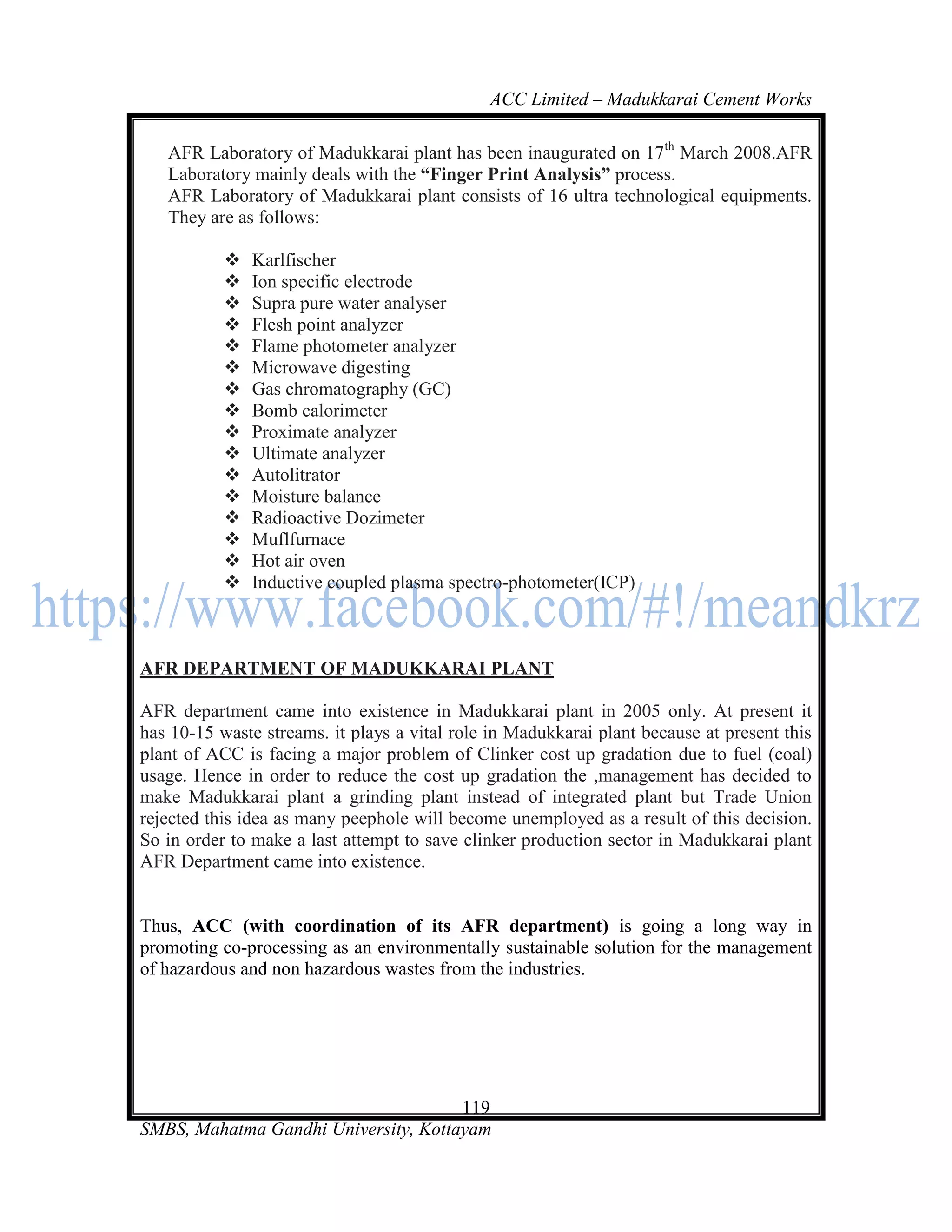 ACC Limited – Madukkarai Cement Works

   AFR Laboratory of Madukkarai plant has been inaugurated on 17th March 2008.AFR
   Laboratory mainly deals with the ―Finger Print Analysis‖ process.
   AFR Laboratory of Madukkarai plant consists of 16 ultra technological equipments.
   They are as follows:

              Karlfischer
              Ion specific electrode
              Supra pure water analyser
              Flesh point analyzer
              Flame photometer analyzer
              Microwave digesting
              Gas chromatography (GC)
              Bomb calorimeter
              Proximate analyzer
              Ultimate analyzer
              Autolitrator
              Moisture balance
              Radioactive Dozimeter
              Muflfurnace
              Hot air oven
              Inductive coupled plasma spectro-photometer(ICP)



AFR DEPARTMENT OF MADUKKARAI PLANT

AFR department came into existence in Madukkarai plant in 2005 only. At present it
has 10-15 waste streams. it plays a vital role in Madukkarai plant because at present this
plant of ACC is facing a major problem of Clinker cost up gradation due to fuel (coal)
usage. Hence in order to reduce the cost up gradation the ,management has decided to
make Madukkarai plant a grinding plant instead of integrated plant but Trade Union
rejected this idea as many peephole will become unemployed as a result of this decision.
So in order to make a last attempt to save clinker production sector in Madukkarai plant
AFR Department came into existence.


Thus, ACC (with coordination of its AFR department) is going a long way in
promoting co-processing as an environmentally sustainable solution for the management
of hazardous and non hazardous wastes from the industries.




                                      119
SMBS, Mahatma Gandhi University, Kottayam
 