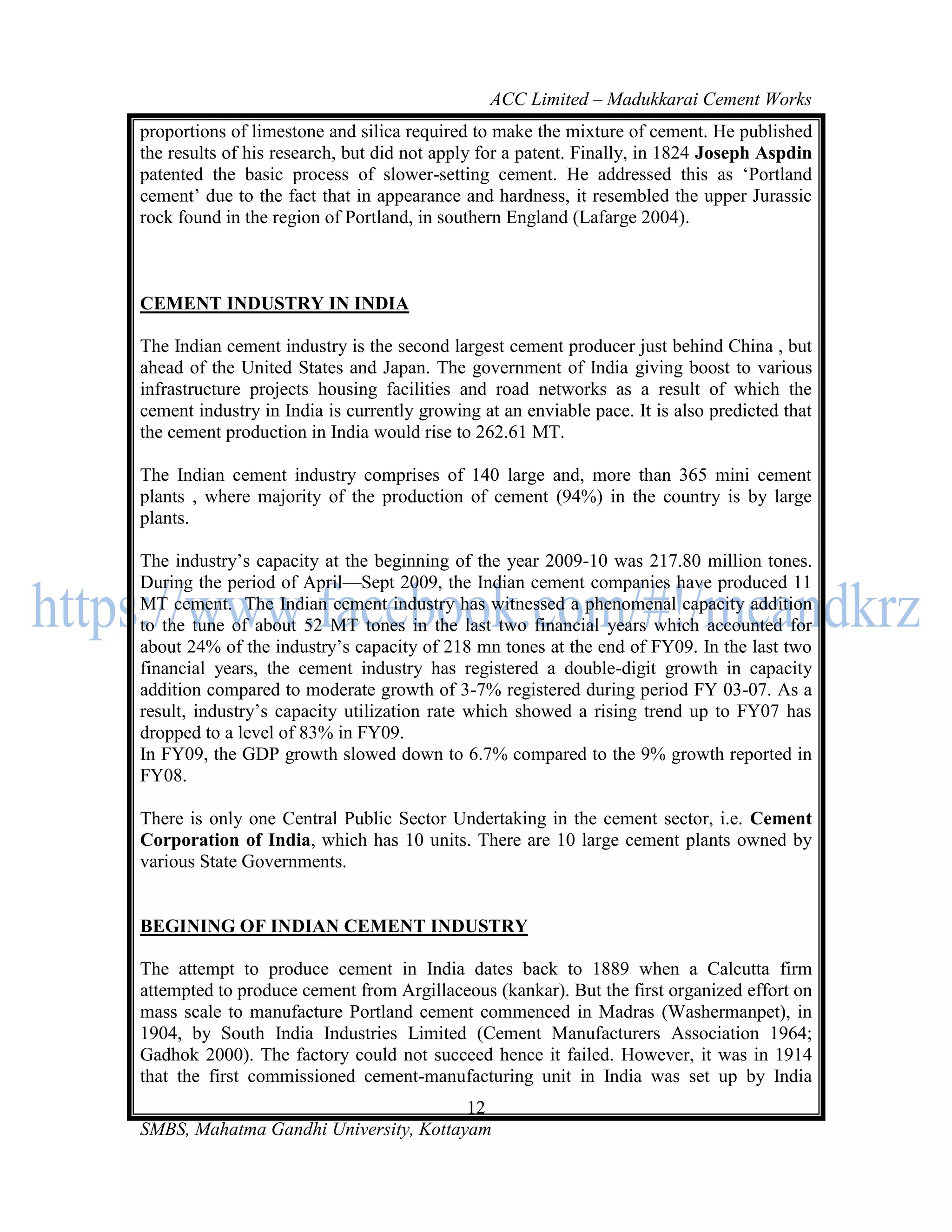 ACC Limited – Madukkarai Cement Works
proportions of limestone and silica required to make the mixture of cement. He published
the results of his research, but did not apply for a patent. Finally, in 1824 Joseph Aspdin
patented the basic process of slower-setting cement. He addressed this as ‗Portland
cement‘ due to the fact that in appearance and hardness, it resembled the upper Jurassic
rock found in the region of Portland, in southern England (Lafarge 2004).



CEMENT INDUSTRY IN INDIA

The Indian cement industry is the second largest cement producer just behind China , but
ahead of the United States and Japan. The government of India giving boost to various
infrastructure projects housing facilities and road networks as a result of which the
cement industry in India is currently growing at an enviable pace. It is also predicted that
the cement production in India would rise to 262.61 MT.

The Indian cement industry comprises of 140 large and, more than 365 mini cement
plants , where majority of the production of cement (94%) in the country is by large
plants.

The industry‘s capacity at the beginning of the year 2009-10 was 217.80 million tones.
During the period of April—Sept 2009, the Indian cement companies have produced 11
MT cement. The Indian cement industry has witnessed a phenomenal capacity addition
to the tune of about 52 MT tones in the last two financial years which accounted for
about 24% of the industry‘s capacity of 218 mn tones at the end of FY09. In the last two
financial years, the cement industry has registered a double-digit growth in capacity
addition compared to moderate growth of 3-7% registered during period FY 03-07. As a
result, industry‘s capacity utilization rate which showed a rising trend up to FY07 has
dropped to a level of 83% in FY09.
In FY09, the GDP growth slowed down to 6.7% compared to the 9% growth reported in
FY08.

There is only one Central Public Sector Undertaking in the cement sector, i.e. Cement
Corporation of India, which has 10 units. There are 10 large cement plants owned by
various State Governments.


BEGINING OF INDIAN CEMENT INDUSTRY

The attempt to produce cement in India dates back to 1889 when a Calcutta firm
attempted to produce cement from Argillaceous (kankar). But the first organized effort on
mass scale to manufacture Portland cement commenced in Madras (Washermanpet), in
1904, by South India Industries Limited (Cement Manufacturers Association 1964;
Gadhok 2000). The factory could not succeed hence it failed. However, it was in 1914
that the first commissioned cement-manufacturing unit in India was set up by India
                                       12
SMBS, Mahatma Gandhi University, Kottayam
 