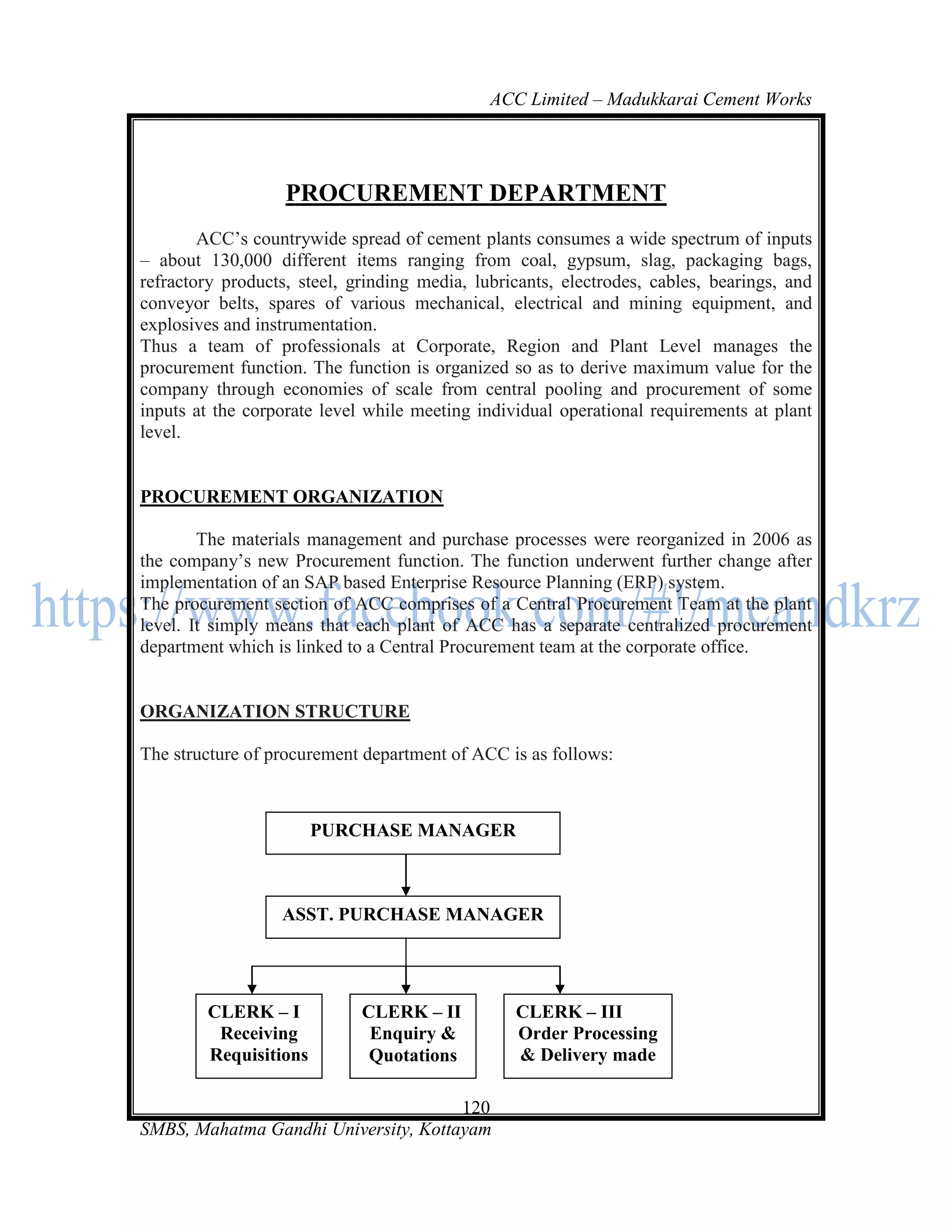 ACC Limited – Madukkarai Cement Works




                   PROCUREMENT DEPARTMENT
        ACC‘s countrywide spread of cement plants consumes a wide spectrum of inputs
– about 130,000 different items ranging from coal, gypsum, slag, packaging bags,
refractory products, steel, grinding media, lubricants, electrodes, cables, bearings, and
conveyor belts, spares of various mechanical, electrical and mining equipment, and
explosives and instrumentation.
Thus a team of professionals at Corporate, Region and Plant Level manages the
procurement function. The function is organized so as to derive maximum value for the
company through economies of scale from central pooling and procurement of some
inputs at the corporate level while meeting individual operational requirements at plant
level.


PROCUREMENT ORGANIZATION

        The materials management and purchase processes were reorganized in 2006 as
the company‘s new Procurement function. The function underwent further change after
implementation of an SAP based Enterprise Resource Planning (ERP) system.
The procurement section of ACC comprises of a Central Procurement Team at the plant
level. It simply means that each plant of ACC has a separate centralized procurement
department which is linked to a Central Procurement team at the corporate office.


ORGANIZATION STRUCTURE

The structure of procurement department of ACC is as follows:



                       PURCHASE MANAGER



                  ASST. PURCHASE MANAGER




        CLERK – I            CLERK – II          CLERK – III
         Receiving            Enquiry &          Order Processing
        Requisitions          Quotations         & Delivery made

                                      120
SMBS, Mahatma Gandhi University, Kottayam
 