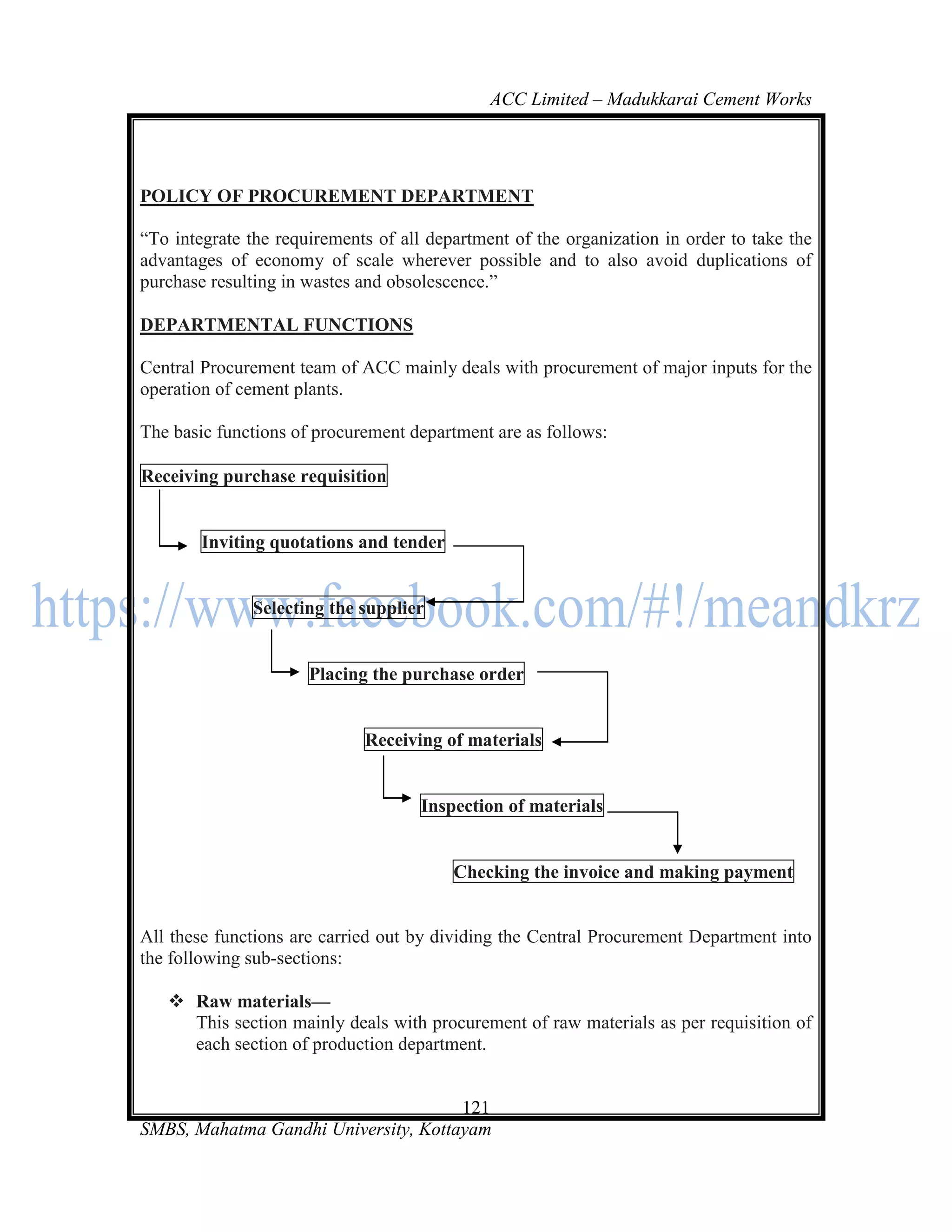 ACC Limited – Madukkarai Cement Works




POLICY OF PROCUREMENT DEPARTMENT

―To integrate the requirements of all department of the organization in order to take the
advantages of economy of scale wherever possible and to also avoid duplications of
purchase resulting in wastes and obsolescence.‖

DEPARTMENTAL FUNCTIONS

Central Procurement team of ACC mainly deals with procurement of major inputs for the
operation of cement plants.

The basic functions of procurement department are as follows:

Receiving purchase requisition


        Inviting quotations and tender


              Selecting the supplier


                      Placing the purchase order


                             Receiving of materials


                                     Inspection of materials


                                         Checking the invoice and making payment


All these functions are carried out by dividing the Central Procurement Department into
the following sub-sections:

    Raw materials—
     This section mainly deals with procurement of raw materials as per requisition of
     each section of production department.


                                      121
SMBS, Mahatma Gandhi University, Kottayam
 