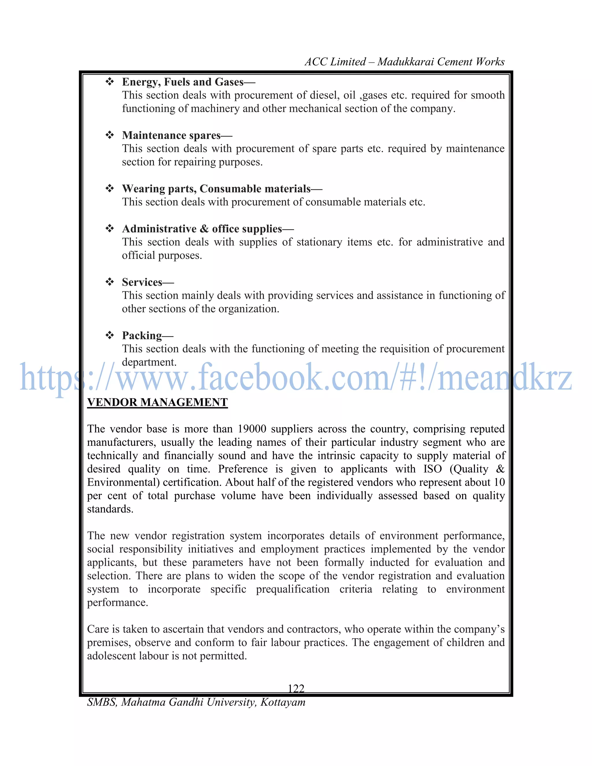 ACC Limited – Madukkarai Cement Works
    Energy, Fuels and Gases—
     This section deals with procurement of diesel, oil ,gases etc. required for smooth
     functioning of machinery and other mechanical section of the company.

    Maintenance spares—
     This section deals with procurement of spare parts etc. required by maintenance
     section for repairing purposes.

    Wearing parts, Consumable materials—
     This section deals with procurement of consumable materials etc.

    Administrative & office supplies—
     This section deals with supplies of stationary items etc. for administrative and
     official purposes.

    Services—
     This section mainly deals with providing services and assistance in functioning of
     other sections of the organization.

    Packing—
     This section deals with the functioning of meeting the requisition of procurement
     department.


VENDOR MANAGEMENT

The vendor base is more than 19000 suppliers across the country, comprising reputed
manufacturers, usually the leading names of their particular industry segment who are
technically and financially sound and have the intrinsic capacity to supply material of
desired quality on time. Preference is given to applicants with ISO (Quality &
Environmental) certification. About half of the registered vendors who represent about 10
per cent of total purchase volume have been individually assessed based on quality
standards.

The new vendor registration system incorporates details of environment performance,
social responsibility initiatives and employment practices implemented by the vendor
applicants, but these parameters have not been formally inducted for evaluation and
selection. There are plans to widen the scope of the vendor registration and evaluation
system to incorporate specific prequalification criteria relating to environment
performance.

Care is taken to ascertain that vendors and contractors, who operate within the company‘s
premises, observe and conform to fair labour practices. The engagement of children and
adolescent labour is not permitted.

                                      122
SMBS, Mahatma Gandhi University, Kottayam
 